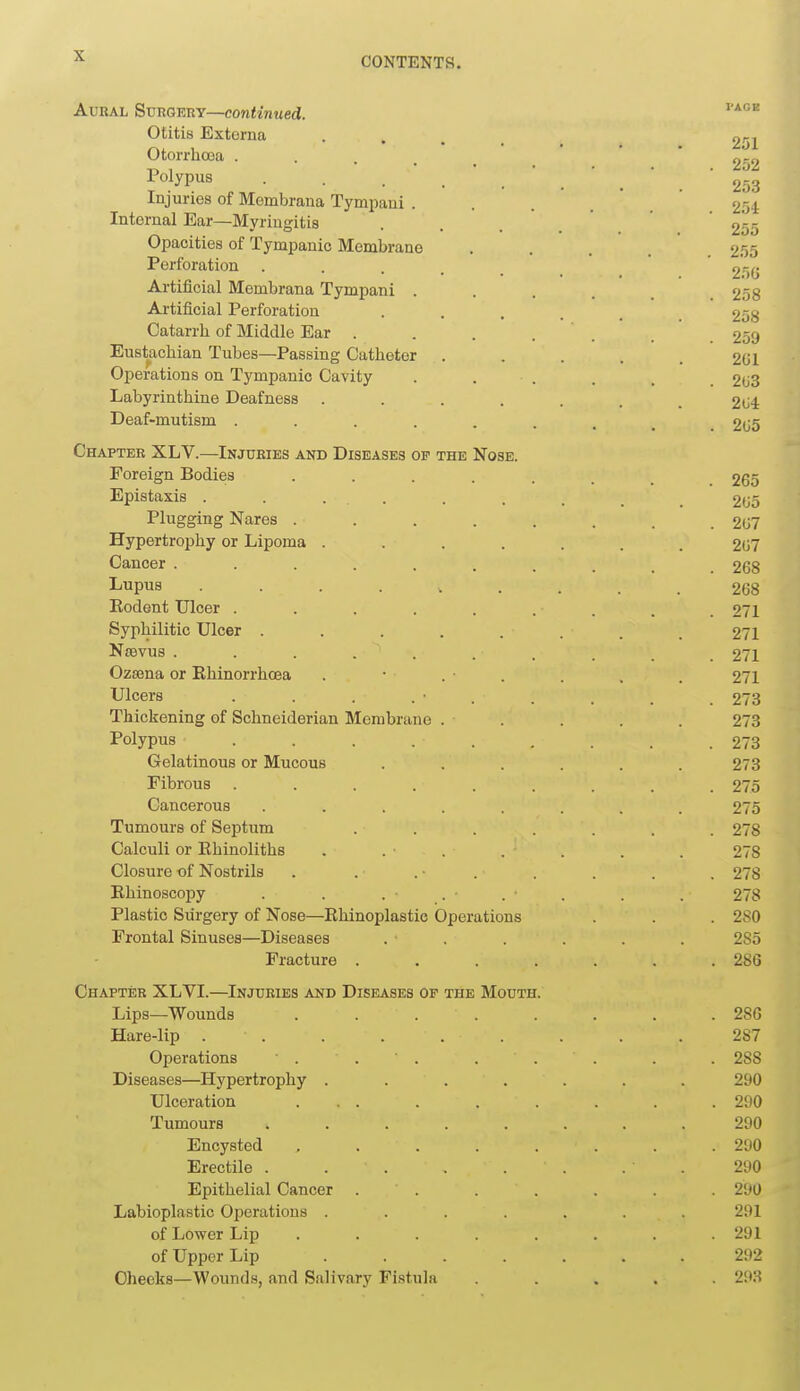 AunAL SuRGEnY—continued. Otitis Externa • . . . 251 Otorrhoea . .  o-o •Polypus 253 Injuries of Membrana Tympaui . . . .  254 Internal Ear—Myringitis . . . ' ' 255 Opacities of Tympanic Membrane ..... 2.55 Perforation .....  2*50 Artificial Membrana Tympani . . . 258 Artificial Perforation ...... 258 Catarrh of Middle Ear . . . . . 259 Eustachian Tubes—Passing Catheter . . . . . 2GI Operations on Tympanic Cavity . . . . . 203 Labyrinthine Deafness . . . . . . .204 Deaf-mutism 2G5 Chapter XLV.—Injuries and Diseases of the Nose. Foreign Bodies 265 Epiataxis . . ... . . . _ _ 205 Plugging Nares ........ 207 Hypertrophy or Lipoma ....... 207 Cancer .......... 268 I^upus 268 Eodent Ulcer ......... 271 Syphilitic Ulcer . . . . . . .271 Nsevus .......... 271 Ozsena or Ehinorrhoea . • . • . . , . 271 Ulcers . . . . • . . . . .273 Thickening of Schneiderian Membrane . . . . . 273 Polypus ......... 273 Gelatinous or Mucous ...... 273 Fibrous ......... 275 Cancerous ........ 275 Tumours of Septum ....... 278 Calculi or Ehinoliths . . . . . . . 278 Closure of Nostrils . . . ■ . , . . . 278 Ehinoscopy . . . . ■ . ■ . . . 278 Plastic Surgery of Nose—Ehinoplastio Operations . . . 280 Frontal Sinuses—Diseases . . . . . . 285 Fracture . . . . . . .280 Chapter XLVI.—Injuries and Diseases of the Mouth. Lips—Wounds ........ 28G Hare-lip . . . . . . . . .287 Operations • . . ' . . . . . . 288 Diseases—Hypertrophy ....... 290 Ulceration ... . . . . . .290 Tumours ........ 290 Encysted , . . . . . . .290 Erectile . . . . . . . . 290 Epithelial Cancer . . . . . . .290 Labioplastic Operations ....... 291 of Lower Lip ........ 291 of Upper Lip 292 Cheeks—Wounds, and Salivary Fistula ..... 29.S