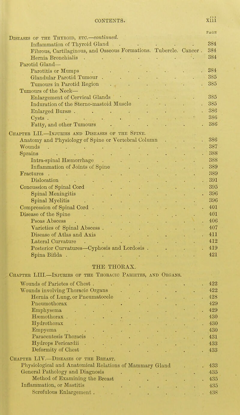 PAGE Diseases of the Thyroid, etc.—continued. Inflammation of Thyroid Gland ..... 384 Fibrous, Cartilaginous, and Osseous Formations. Tubercle. Cancer . 384 Hernia Bronchialis . . • • ■ • ' • 384 Parotid Gland— Parotitis or Mumps ....... 384 Glandular Parotid Tumour . . . . . . 385 Tumours in Parotid Eegion ...... 385 Tumours of the Neck— Enlargement of Cervical Glands ■ . . . . 385 Induration of the Stemo-mastoid Muscle . ■ . . . 385 Enlarged Bursse ........ 386 Cysts . . . . . . . • ■ 386 Fatty, and other Tumours ...... 386 Chapter LII.—Injuries and Diseases op the Spine. Anatomy and Physiology of Spine or Vertebral Column . . . 386 Wounds 387 Sprains ......... 388 Intra-spinal Haemorrhage . . . . . . 388 Inflammation of Joints of Spine ..... 389 Fractures . . . . . . . . . 389 Dislocation ........ 391 Concussion of Spinal Cord ...... 395 Spinal Meningitis ....... 396 Spinal Myelitis 396 Compression of Spinal Cord ....... 401 Disease of the Spine . . . . ... . 401 Psoas Abscess . . . . . . . . 406 Varieties of Spinal Abscess ...... 407 Disease of Atlas and Axis . . . . . .411 Lateral Curvature . . . . . . .412 Posterior Curvatures—Cyphosis and Lordosis .... 419 Spina Bifida .421 THE THOKAX. Chapter LIII.—Injuries op the Thoracic Parietes, and Organs. Wounds of Parietes of Chest . . . . . . .422 Wounds involving Thoracic Organs ..... 422 Hernia of Lung, or Pneumatocele ..... 428 Pneumothorax ....... 429 Emphysema ........ 429 Hemothorax ........ 430 Hydrothorax . . . . . . . . 430 Empyema ........ 430 Paracentesis Thoracis ....... 431 Hydrops Pericardii ....... 433 Deformity of Chest . . . . . . .433 Chapter LIV.—Diseases of the Breast. Physiological and Anatomical Eelations of Mammary Gland . . 433 General Pathology and Diagnosis ..... 435 Method of Examining the Breast ..... 435 Inflammation, or Mastitis ...... 435 Scrofulous Enlargement . . . . . . . 438