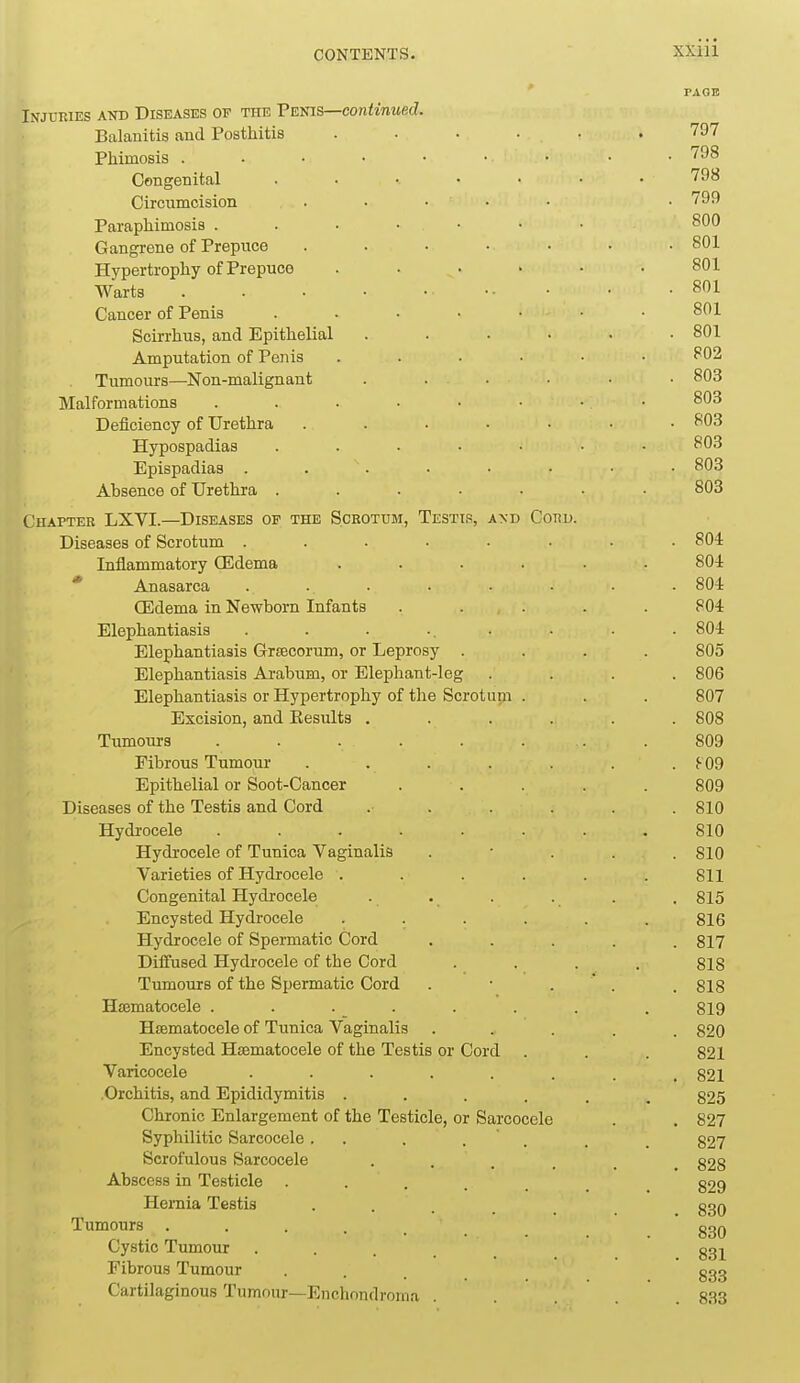 PAGE Injuries and Diseases of the Tsms—continued. Balanitis and Posthitis ...... 797 Phimosis 798 Congenital ....... 798 Circumcision . • • • • .799 Paraphimosis 800 Gangrene of Prepuce ....... 801 Hypertrophy of Prepuce ...... 801 Warts . . . • • ■■ • • -801 Cancer of Penis 801 Scirrhus, and Epithelial ...... 801 Amputation of Penis ...... 802 Tumours—Non-malignant ...... 803 Malformations 803 Deiiciency of Urethra 803 Hypospadias ....... 803 Epispadias 803 Absence of Urethra ....... 803 Chapter LXVI.—Diseases of the Scrotum, Testip, and Cord. Diseases of Scrotum ........ 804 Inflammatory CEdema ...... 80i * Anasarca ........ 804 CEdema in Newborn Infants . . . . . 804 Elephantiasis . . • .. • • • • 804 Elephantiasis Grsecorum, or Leprosy .... 805 Elephantiasis Arabum, or Elephant-leg .... 806 Elephantiasis or Hypertrophy of the Scrotum . . . 807 Excision, and Kesults ...... 808 Tumours ........ 809 Fibrous Tumour . . . . . . . S- 09 Epithelial or Soot-Cancer ..... 809 Diseases of the Testis and Cord ...... 810 Hydrocele ........ 810 Hydrocele of Tunica Vaginalis . • . . . 810 Varieties of Hydrocele ...... Sll Congenital Hydrocele . . . . . . 815 Encysted Hydrocele ...... 816 Hydrocele of Spermatic Cord ..... 817 Diffused Hydrocele of the Cord .... 818 Tumours of the Spermatic Cord . • . ' . . 818 Hjematocele . . . . . . . . 819 Hismatocele of Tunica Vaginalis ..... 820 Encysted Hsematocele of the Testis or Cord . . . 821 Varicocele 821 Orchitis, and Epididymitis ...... 825 Chronic Enlargement of the Testicle, or Sarcocele . , 827 Syphilitic Sarcocele. . . . ' . , _ g27 Scrofulous Sarcocele ...... 828 Abscess in Testicle ...... 829 Hernia Testis 830 Tumours ...... 830 Cystic Tumour . . . _ ggj Fibrous Tumour ... ' ggg Cartilaginous Tumour—Enchondroma . . . . .833