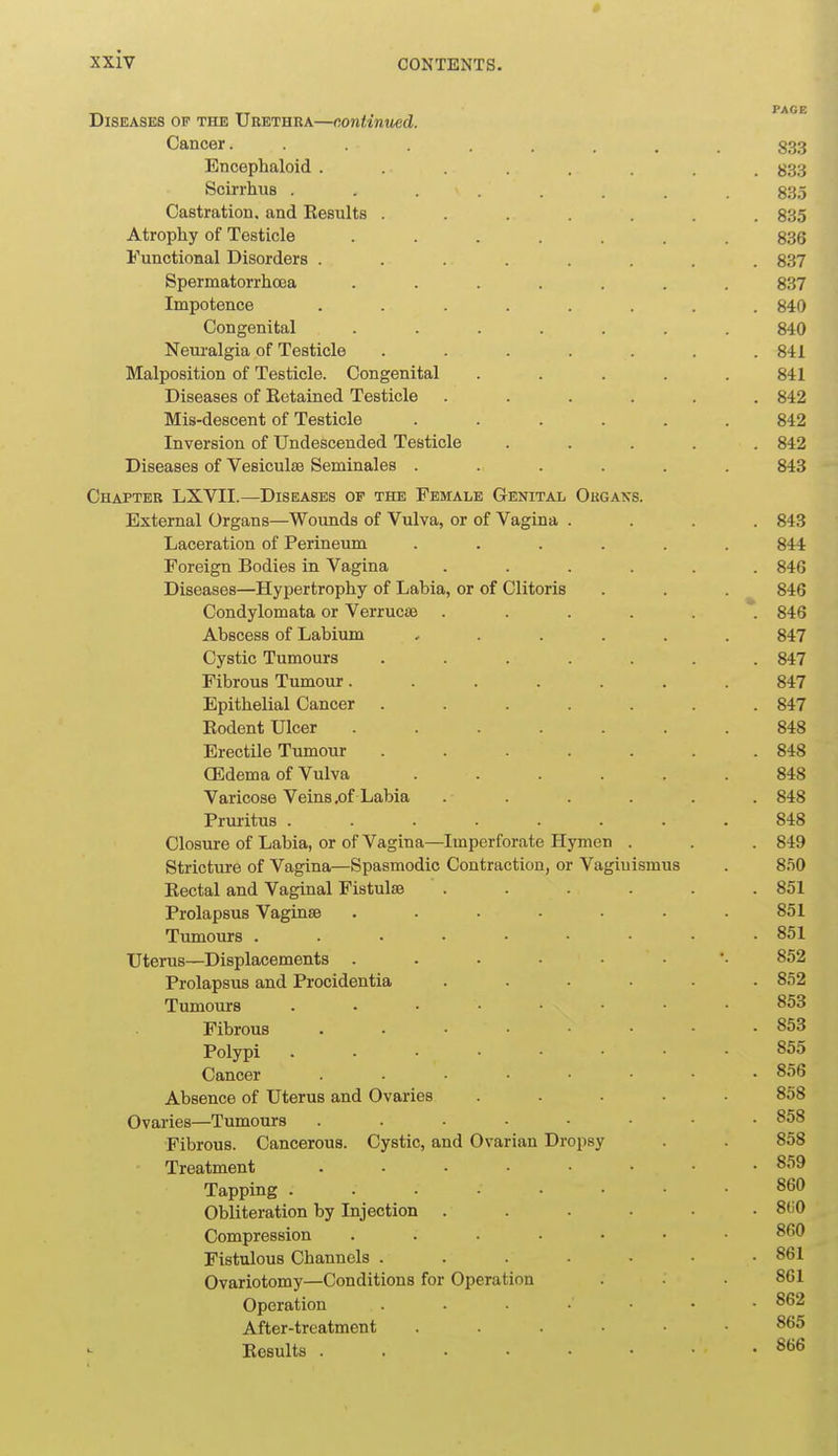 _ _. PAGE Diseases op the Urethra—continued. Cancer. ........ S33 Encephaloid ........ 833 Scirrhus ........ 835 Castration, and Eesults ....... 835 Atrophy of Testicle ....... 836 Functional Disorders ........ 837 Spermatorrhoea ....... 837 Impotence ........ 840 Congenital ....... 840 Neuralgia of Testicle ....... 841 Malposition of Testicle. Congenital ..... 841 Diseases of Eetained Testicle ...... 842 Mis-descent of Testicle ...... 842 Inversion of Undescended Testicle ..... 842 Diseases of Vesiculae Seminales ...... 843 Chapter LXVII.—Diseases of the Female Genital Ougaks. External Organs—Wounds of Vulva, or of Vagina .... 843 Laceration of Perineum ...... 844 Foreign Bodies in Vagina ...... 84G Diseases—Hypertrophy of Labia, or of Clitoris . . . 846 Condylomata or Verruc;® 846 Abscess of Labium ...... 847 Cystic Tumours ....... 847 Fibrous Tumour....... 847 Epithelial Cancer ....... 847 Eodent Ulcer ....... 848 Erectile Tumour . . . . . . .848 CEdema of Vulva ...... 848 Varicose Veins .of Labia ...... 848 Pruritus ........ 848 Closure of Labia, or of Vagina—Imperforate Hymen . . . 849 Stricture of Vagina—Spasmodic Contraction, or Vaginismus . 850 Eectal and Vaginal Fistulise ...... 851 Prolapsus Vaginse ....... 851 Tumours 851 Uterus—Displacements 852 Prolapsus and Procidentia ...... 852 Tumours 853 Fibrous 853 Polypi 855 Cancer 856 Absence of Uterus and Ovaries ..... 858 Ovaries—Tumours 858 Fibrous. Cancerous. Cystic, and Ovarian Dropsy . . 858 Treatment 859 Tapping 860 Obliteration by Injection ...... 8(i0 Compression ....... 860 Fistulous Channels . . . . • ■ .861 Ovariotomy—Conditions for Operation 861 Operation 862 After-treatment 865 Eesults 866