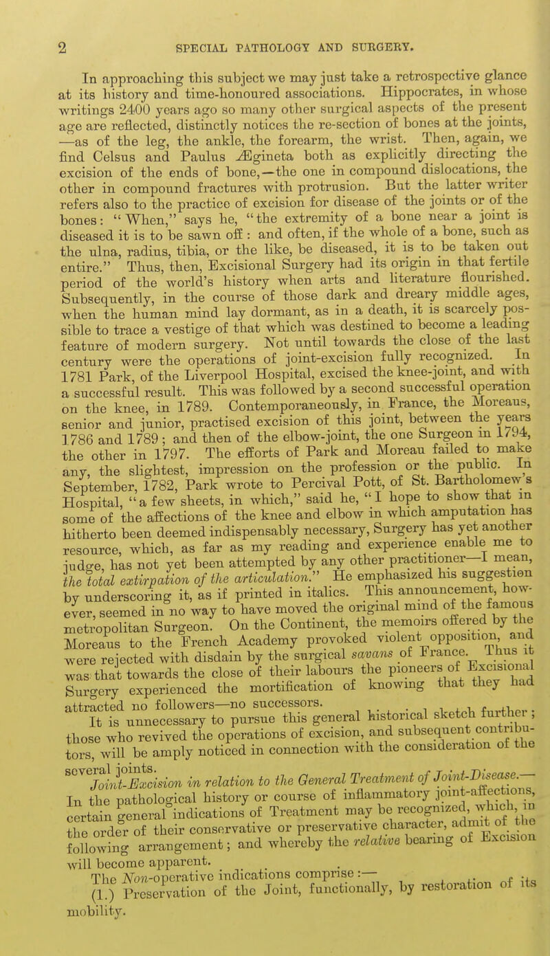 In approaching tbis subject we may just take a retrospective glance at its bistory and time-liououred associations. Hippocrates, in whose writings 2400 years ago so many other surgical aspects of the present age are reflected, distinctly notices the re-section of bones at the joints, —as of the leg, the ankle, the forearm, the wrist. Then, again, we find Celsus and Paulus -^gineta both as explicitly directing the excision of the ends of bone,—the one in compound dislocations, the other in compound fractures with protrusion. But the latter writer refers also to the practice of excision for disease of the joints or of the bones: When, says he, the extremity of a bone near a jomt is diseased it is to be sawn off: and often, if the whole of a bone, such as the ulna, radius, tibia, or the like, be diseased, it is to be taken out entire. Thus, then, Excisional Surgery had its origin in that fertile period of the world's history when arts and literature flourished. Subsequently, in the course of those dark and dreary middle ages, when the human mind lay dormant, as in a death, it is scarcely pos- sible to trace a vestige of that which was destined to become a leading feature of modern surgery. Not until towards the close of the last century were the operations of joint-excision fully recognized. in 1781 Park of the Liverpool Hospital, excised the knee-joint, and with a successful result. This was followed by a second successful operation on the knee, in 1789. Contemporaneously, in France, the Moreaus, senior and junior, practised excision of this joint, between the years ] 786 and 1789 ; and then of the elbow-joint, the one Surgeon m 1794, the other in 1797. The efforts of Park and Moreau failed to make any, the slightest, impression on the profession or the public. In September, 1782, Park wrote to Percival Pott, of St. Bartholomew s Hospital, a few sheets, in which, said he, I hope to show that in some of the affections of the knee and elbow in which amputation has hitherto been deemed indispensably necessary. Surgery has yet another resource, which, as far as my reading and experience enable me to iud^e, has not yet been attempted by any other practitioner—I mean, the total extirpation of the articulation:' He emphasized his suggestion by underscoring it, as if printed in italics. This announcement, how- ever, seemed in no way to have moved the original mmd of the famous metropolitan Surgeon. On the Continent the memoirs offered by the Moreaus to the French Academy provoked violent opposition and were rejected with disdain by the surgical savans of France. Thus it was that towards the close of their labours the P^«««^^'J ^^^^^^^ Surgery experienced the mortification of knowmg that they had attracted no followers—no successors. . ■, , ^ v r It is unnecessary to pursue this general historical sketch further; those who revived the operations of excision, and subsequent contribu- toi?,\vill be amply noticed in connection with the consideration of the '''^/oLi-S»ci-sio^ in relation to the General Treatment of Joint-Bisease.- In the pathological history or course of inflammatory f certain general indications of Treatment may be recognized, ^liicK n the order of their conservative or preservative character, admit of the Sllow?ng arrangement; and whereby the relative bearmg of Excision vnW become apparent. The Jv^on-operative indications comprise :— (10 Preservation of the Joint, functionally, by restoration of its mobility.