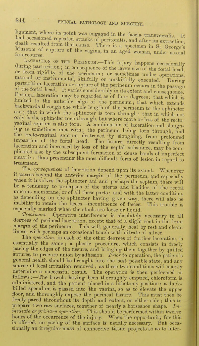 ligament, wliere its point was engaged in the fascia transversalis. It Lad occasioned repeated attacks of peritonitis, and after its extraction death resulted from that cause. There is a specimen in St G^.or^^^^^ Laceration OF the PEEINEUM.-This injury happens occasionally during parturition ; m consequence of the large size of the foetal head or trom rigidity of the perineum; or sometimes under operations manual or instrumental, skilfully or unskilfully executed. Durino^ parturition laceration or rupture of the perineum occurs in the passa-e oi the foetal head. It varies considerably in its extent and consequence ir'erineal laceration may be regarded as of four degrees: that which is limited to the anterior edge of the perineum; that which extends backwards_through the whole length of the perineum to the sphincter ani; that m which the sphincter is torn through ; that in which not only IS the sphincter torn through, but where more or less of the recto- vaginal septum is also torn. A combination of laceration and slough- ing is sometimes met with; the perineum being torn through, and the recto-vaginal septum destroyed by sloughing, from prolonged impaction of the foetal head. The fissure, directly resulting from laceration and increased by loss of the septal substance, may be com- plicated also by the subsequent formation of dense bands of imperfect cicatrix; thus presenting the most difficult form of lesion in regard to treatment. The consequences of laceration depend upon its extent. Whenever it passes beyond the anterior margin of the perineum, and especially when it involves the sphincter ani and perhaps the septum, there will be a tendency to prolapsus of the uterus and bladder, of the rectal mucous membrane, or of all these parts ; and with the latter condition, as depending on the sphincter having given way, there will also be inability to retain the f^ces—incontinence of faeces. This trouble is especially marked when the stools are loose or liquid. Treatment.—Operative interference is absolutely necessary in all degrees of perineal laceration, except that of a slight rent in the front margin of the perineum. This will, generally, heal by rest and clean- liness, with perhaps an occasional touch with nitrate of silver. The operation, in each of the other degrees of further laceration, is essentially the same ; a plastic procedure, which consists in freely paring the edges of the fissure, and bringing them together by quilled sutures, to procure union by adhesion. Prior to operation, the patient's general health should be brought into the best possible state, and any source of local irritation removed ; as these two conditions will mainly determine a successful result. The operation is then performed as follows:—The bowels having been thoroughly emptied, chloroform is administered, and the patient placed in a lithotomy position; a duck- billed speculum is passed into the vagina, so as to elevate the upper floor, and thoroughly expose the perineal fissure. This must then be freely pared throughout its depth and extent, on either side ; thus to prepare two raw surfaces, together of nearly a horseshoe shape. Im- mediate or primary operation.—This should be performed within twelve hours of the occurrence of the injury. When the opportunity for this is offered, no paring of the surface is usually necessary. But occa- sionally an irregular mass of connective tissue projects so as to inter-