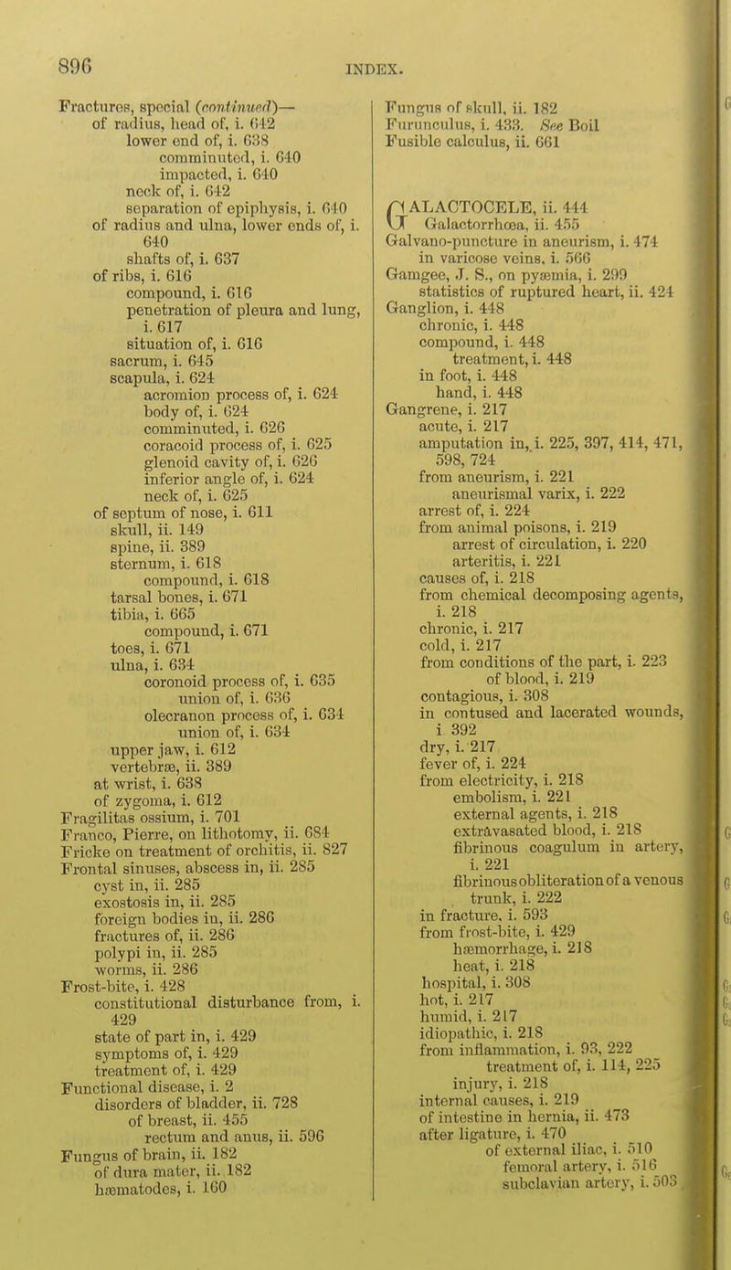 Fractures, special (continued)— of radius, liead of, i. (i42 lower end of, i. 638 comminuted, i. GIO impacted, i. 610 ncclc of, i. 642 separation of epiphysis, i. 640 of radius and ulna, lower ends of, i. 640 shafts ot; i. 637 of ribs, i. 616 compound, i. 616 penetration of pleura and lung, i. 617 situation of, i. 616 sacrum, 1. 645 scapula, 1. 624 acromion process of, i. 624 body of, i. 024 comminuted, i. 026 coracoid process of, 1. 625 glenoid cavity of, i. 026 inferior angle of, i. 624 neck of, i. 625 of septum of nose, i. 611 skull, ii. 149 spine, ii. 389 sternum, i. 618 compound, i. 618 tarsal bones, i. 671 tibia, i. 065 compound, i. 671 toes, i. 671 ulna, i. 634 coronoid process of, i. 635 union of, i. 636 olecranon process of, i. 634 union of, i. 034 upper jaw, i. 612 vertebrjB, ii. 389 at wrist, i. 638 of zygoma, i. 612 Fragilitas ossium, i. 701 Franco, Pierre, on lithotomy, ii. 684 Fricke on treatment of orchitis, ii. 827 Frontal sinuses, abscess in, ii. 285 cyst in, ii. 285 exostosis in, ii. 285 foreign bodies in, ii. 286 fractures of, ii. 286 polypi in, ii. 285 worms, ii. 286 Frost-bite, i. 428 constitutional disturbance from, i. 429 state of part in, i. 429 symptoms of, 1. 429 treatment of, i. 429 Functional disease, i. 2 disorders of bladder, ii. 728 of breast, ii. 455 rectum and anus, ii. 596 Fungus of brain, ii. 182 of dura mater, ii. 182 hajmatodos, i. 160 Fungus of skull, ii. 182 Fiu'unculus, i. 433. See Boil Fusible calculus, ii. 661 GALACTOCELE, ii. 444 Galactorrhoja, ii. 455 Galvano-puncture in aneurism, i. 474 in varicose veins, i. 560 Gamgee, J. S., on pyaemia, i. 299 statistics of ruptured heart, ii. 424 Ganglion, i. 448 chronic, i. 448 compound, i. 448 treatment, i. 448 in font, i. 448 hand, i. 448 Gangrene, i. 217 acute, i. 217 amputation in, i. 225, 397, 414, 471, 598, 724 from aneurism, i. 221 aneurismal varix, i. 222 arrest of, i. 224 from animal poisons, i. 219 arrest of circulation, i. 220 arteritis, i. 221 causes of, i. 218 from chemical decomposing agents, i. 218 chronic, i. 217 cold, i. 217 from conditions of the part, i. 223 of blond, i. 219 contagious, i. 308 in contused and lacerated wounds, 1 392 dry, i. 217 fever of, i. 224 from electricity, i. 218 embolism, i. 221 external agents, i. 218 extravasated blood, i. 218 fibrinous coagulum in artery, i. 221 fibrinous obliteration of a venous trunk, i. 222 in fracture, i. 593 from frost-bite, i. 429 hasmorrhage, i. 218 heat, i. 218 hospital, i. 308 hot, i. 217 humid, i. 217 idiopathic, i. 218 from inflammation, i. 93, 222 treatment of, i. 114, 225 injury, i. 218 internal causes, i. 219 of intestine in hernia, ii. 473 after ligature, i. 470 of external iliac, i. 510 femoral artery, i. 516 subclavian artery, i. 503,