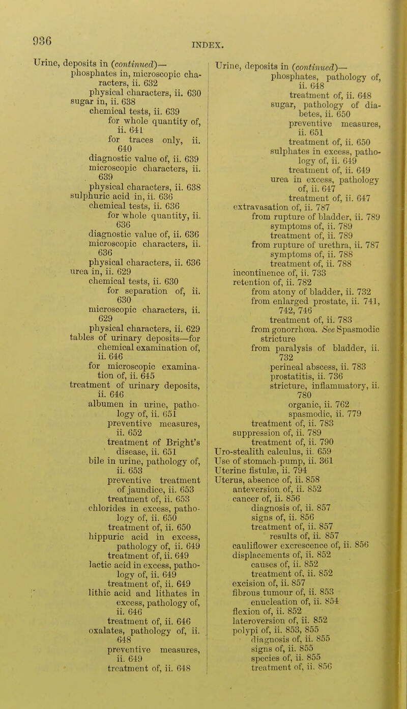 036 INDEX. Urine, deposits in (continued)— phosphates in, microscopic cha- racters, ii. 632 pliysical characters, ii. 630 sugar in, ii. 638 chemical tests, ii. 639 for whole quantity of, ii. 641 for traces only, ii. 640 diagnostic value of, ii. 639 microscopic characters, ii. , 639 physical characters, ii. 638 sulphuric acid in, ii. 636 chemical tests, ii. 636 for whole quantity, ii. 636 diagnostic value of, ii. 636 microscopic characters, ii. 636 physical characters, ii. 636 urea in, ii. 629 chemical tests, ii. 630 for separation of, ii. 630 microscopic characters, ii. 629 physical characters, ii. 629 tables of urinary deposits—for chemical examination of, ii. 646 for microscopic examina- tion of, ii. 645 treatment of urinary deposits, ii. 646 albumen in urine, patho- logy of, ii. (j51 preventive measures, ii. 652 treatment of Bright's disease, ii. 651 bile in urine, pathology of, ii. 653 preventive treatment of jaundice, ii. 653 treatment of, ii. 053 chlorides in excess, patho- logy of, ii. 650 treatment of, ii. 650 hippuric acid in excess, pathology of, ii. 649 treatment of, ii. 649 lactic acid in excess, patho- logy of, ii. 649 treatment of, ii. 649 lithic acid and lithates in excess, pathology of, ii. 646 treatment of, ii. 646 oxalates, pathology of, ii. 648 preventive measures, ii. 649 treatment of, ii. 64<S Urine, deposits in (continued)— pliosphates, pathology of, ii. 648 treatment of, ii. 648 sugar, pathology of dia- betes, ii. 650 preventive measures, ii. 651 treatment of, ii. 050 sulphates in excess, patlio- logy of, ii. 649 treatment of, ii. 649 urea in excess, pathology of, ii. 647 treatment of, ii. 647 extravasation of, ii. 787 from rupture of bladder, ii. 789 symptoms of, ii. 789 treatment of, ii. 789 from rupture of urethra, ii. 787 symptoms of, ii. 788 treatment of, ii. 788 incontinence of, ii. 733 retention of, ii. 782 from atony of bladder, ii. 732 from enlarged prostate, ii. 741, 742, 746 treatment of, ii. 783 from gonorrhoea. See Spasmodic stricture from paralysis of bladder, ii. 732 perineal abscess, ii. 783 prostatitis, ii. 736 stricture, inflammatory, ii. 780 organic, ii. 762 spasmodic, ii. 779 treatment of, ii. 783 suppression of, ii. 789 treatment of, ii. 790 Uro-stealith calculus, ii. 659 Use of stomach-pump, ii. 361 Uterine fistulse, ii. 794 Uterus, absence of, ii. 858 anteversion of, ii. 852 cancer of, ii. 856 diagnosis of, ii. 857 signs of, ii. 856 treatment of, ii. 857 results of, ii. 857 cauliflower excrescence of, ii. 856 displacements of, ii. 852 causes of, ii. 852 treatment of, ii. 852 excision of, ii. 857 fibrous tumour of, ii. 853 enucleation of, ii. 854 flexion of, ii. 852 lateroversion of, ii. 852 polypi of, ii. 853, 855 diagnosis of, ii. 855 signs of, ii. 855 species of, ii. 855 treatment of, ii. 850