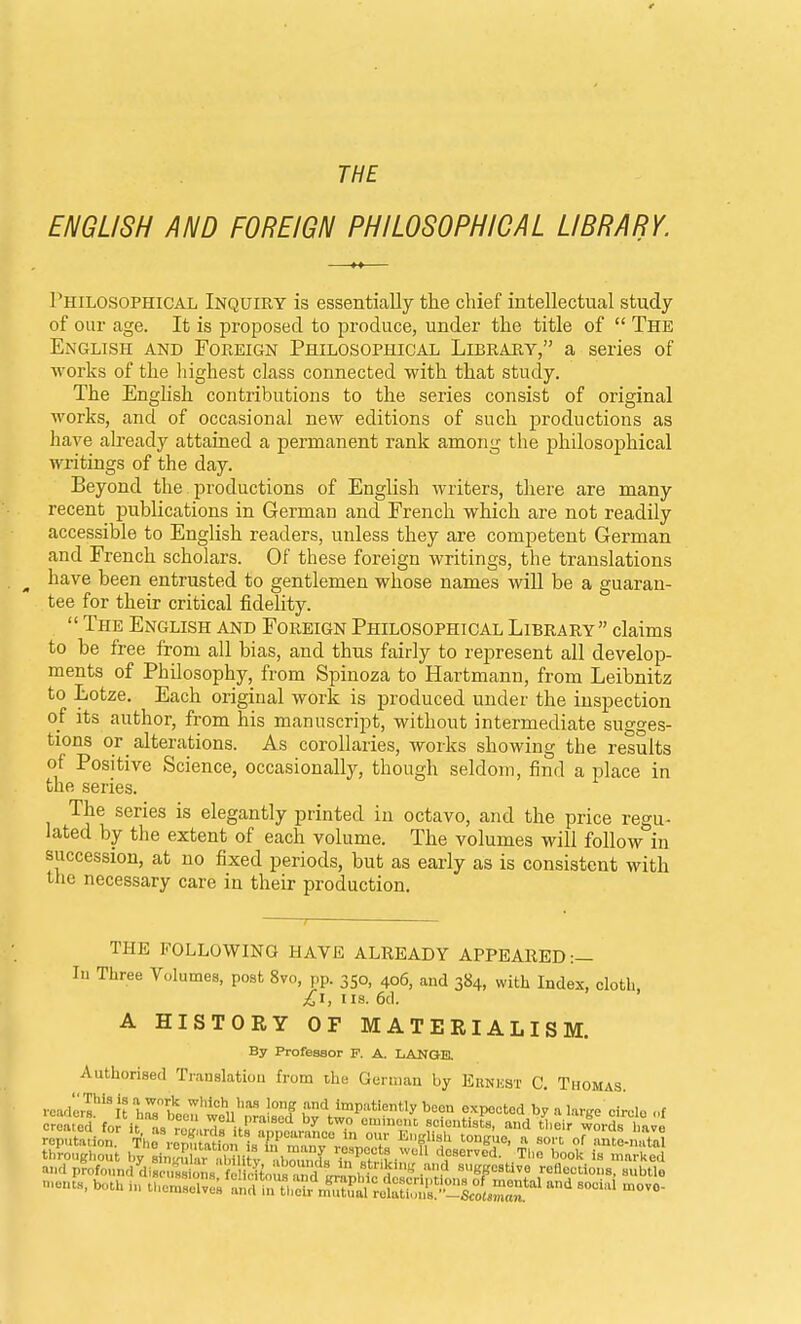 THE ENGLISH AND FOREIGN PHILOSOPHICAL LIBRARY. Philosophical Inquiry is essentially the chief intellectual study of our age. It is proposed to produce, under the title of  The English and Foreign Philosophical Library, a series of works of the liighest class connected with that study. The English contributions to the series consist of original works, and of occasional new editions of such productions as have already attained a permanent rank among the philosophical writings of the day. Beyond the productions of English writers, there are many recent publications in German and French which are not readily accessible to English readers, unless they are competent German and French scholars. Of these foreign writings, the translations have been entrusted to gentlemen whose names will be a guaran- tee for their critical fidelity.  The English and Foreign Philosophical Library claims to be free from all bias, and thus fairly to represent all develop- ments of Philosophy, from Spinoza to Hartmann, from Leibnitz to Lotze. Each original work is produced under the inspection of its author, from his manuscript, without intermediate sugges- tions or alterations. As corollaries, works showing the results of Positive Science, occasionally, though seldom, find a place in the series. The series is elegantly printed in octavo, and the price regu- lated by the extent of each volume. The volumes will follow in succession, at no fixed periods, but as early as is consistent with the necessary care in their production. THE FOLLOWING HAVE ALREADY APPEARED:— lu Three Yolumes, post 8vo, pp. 350, 406, and 384, with Index, cloth, £i, IIS. 6cl. A HISTORY OF MATERIALISM. By Profeasor P. A. LANGB. Authorised Translation frona the German by Ernust C, Thomas. .■cade,r'%'t irten'wtu'nralaecf ^1'^^*^ '^^^^ f^P^'^'^^ ^ Urge cirolo .,f crciierl fni- u n» weu praisea by two eminent, scientists, and tlieir words lmr« reputldon The repttn Itf n^f °f orante-nS througliout by sinSr , WU V dZZ deserved. TI,o book is marked and profound diLSons fi icitou^^ ggestive reflections, subtle nients, both i., ^^^^Z^^t^S^t:^^^^^^^^^ -cial move-