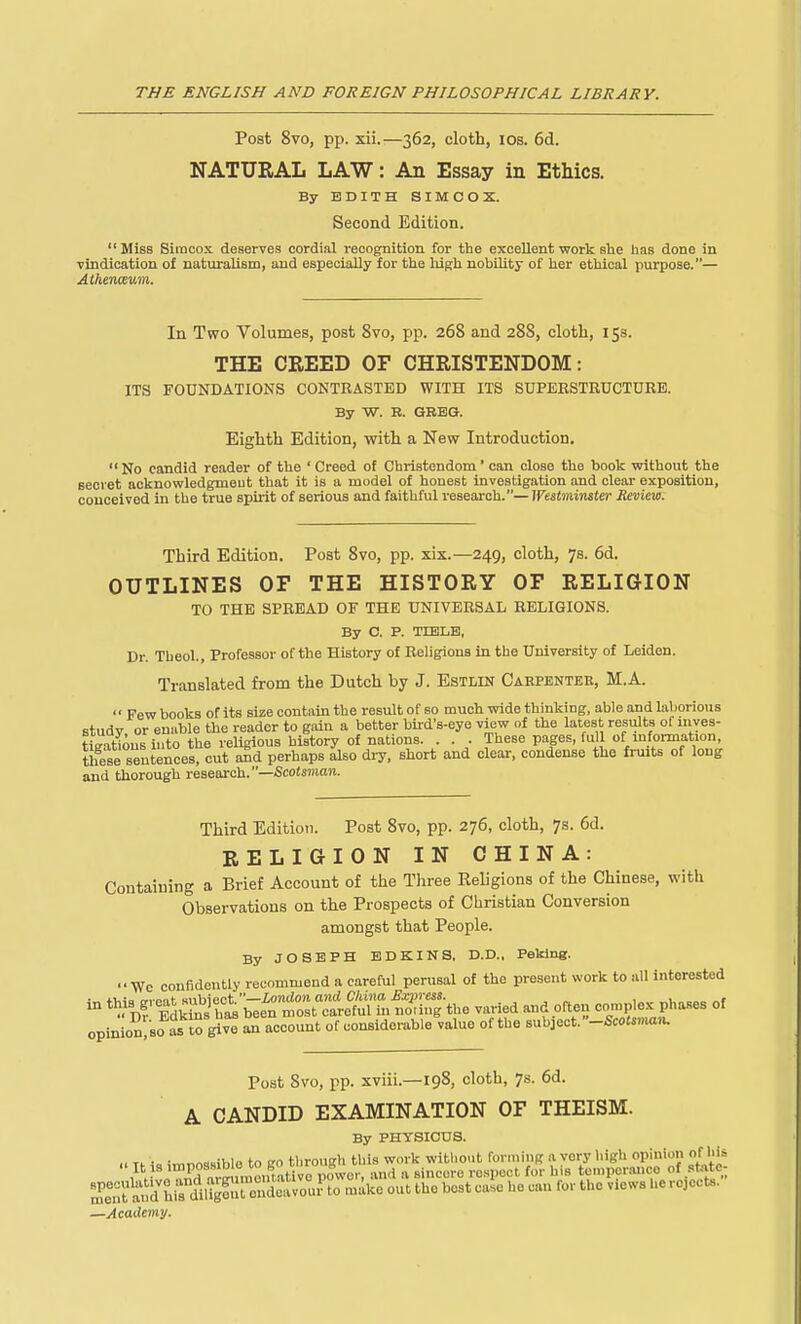 Post 8vo, pp. xii.—362, cloth, los. 6d. NATURAL LAW: An Essay in Ethics. By EDITH SIMCOX. Second Edition.  Miss Simcox deserves cordial recognition for the excellent work she has done in vindication of naturalism, and especially for ttie high nobility of her ethical purpose.— In Tvro Volumes, post 8vo, pp. 268 and 288, clotli, 15s. THE CREED OF CHRISTENDOM: ITS FOUNDATIONS CONTRASTED WITH ITS SUPERSTRUCTURE. By W. B. GREG. Eighth Edition, with a New Introduction.  No candid reader of the ' Creed of Christendom' can close the book without the secret acknowledgmeut that it is a model of honest investigation and clear exposition, conceived in the true spii'it of serious and faithful reseai-eh.— iresimijisJer Review. Third Edition. Post 8vo, pp. xix.—249, cloth, 7s. 6d. OUTLINES OF THE HISTORY OF RELIGION TO THE SPREAD OF THE UNIVERSAL RELIGIONS. By C. P. TDSLB, Dr. Tbeol., Professor of the History of Religions in the University of Leiden. Translated from the Dutch by J. Estlin Caepentee, M.A.  Few books of its size contain the result of so much wide thinking, able and laborious studv or enable the reader to gain a better bii-d's-eye view of the latest results of mves- tieatious into the religious history of nations. . . . These pages, full of mformation, these sentences, cut aSd perhaps also dry, short and clear, condense the fruits of long and thorough research.—Scotsman. Third Edition. Post 8vo, pp. 276, cloth, 7s. 6d. RELIGION IN CHINA: Containing a Brief Account of the Three Religions of the Chinese, with Observations on the Prospects of Christian Conversion amongst that People. By JOSEPH EDKINS, D.D., Peking. We confidently recommend a careful perusal of the present work to all interested - ^l^t^ll^s^^^^^S^ -ried and often complex phases of opinion.so i to give account of considenible value of the subject.-Scoto»iu Post 8vo, pp. xviii.—198, cloth, 7s. 6d. A CANDID EXAMINATION OF THEISM. By PHYSICDS. Tf i« impossible to go tlirough this work without forming a very high opinion of hU It IS impossime ou b h ^.^^^^.^ respect for his temperance of st«te m^'e^Tt ^'d hi^diligfnt end^^^ make out the best case he can for the views he rejects. —Academij.