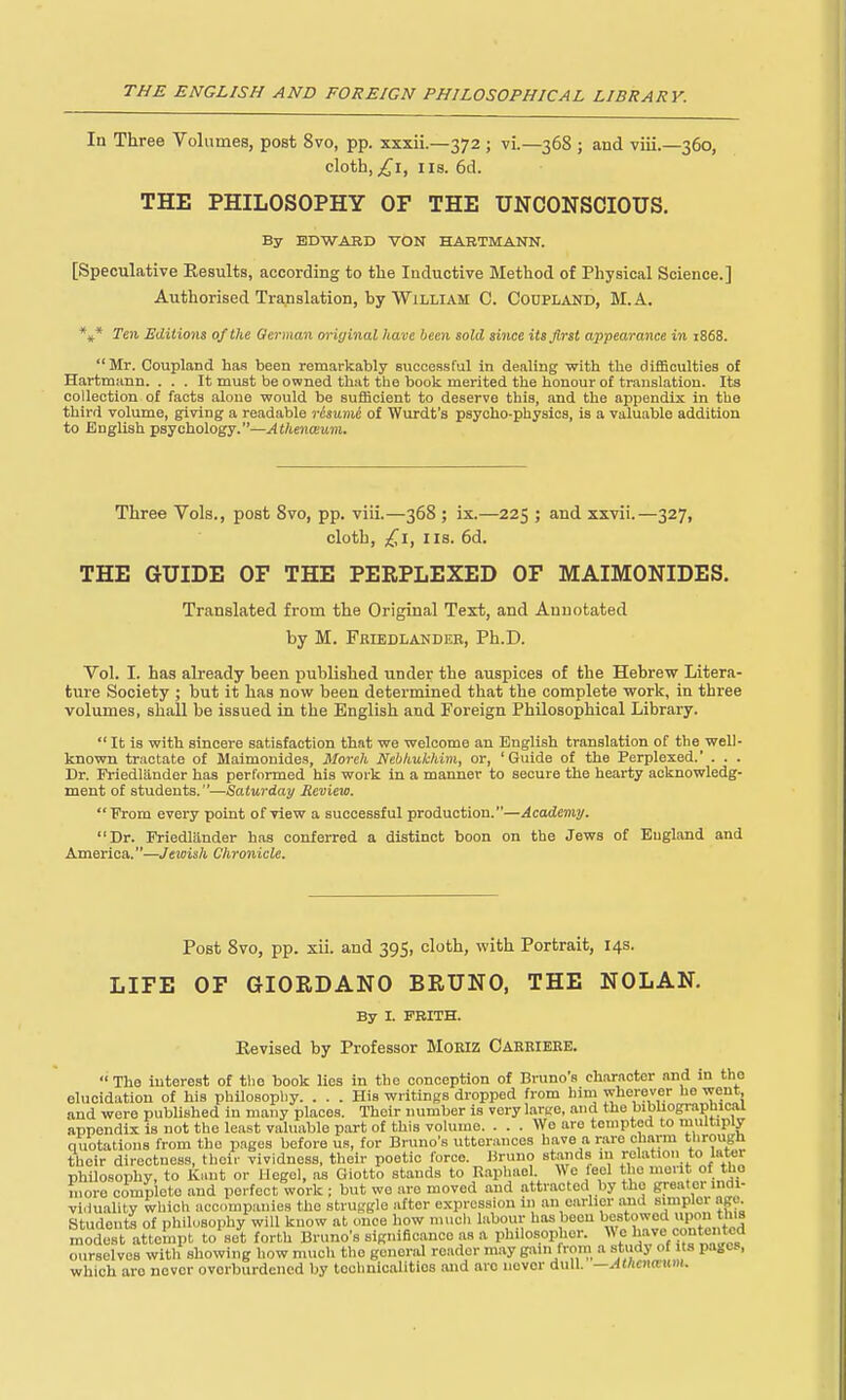 In Three Volumes, post 8vo, pp. xxxii.—372 ; vi.—368 ; and viii.—360, cloth, £\, IIS. 6d. THE PHILOSOPHY OF THE UNCONSCIOUS. By EDWARD VON HABTMANN. [Speculative Eesults, according to the Inductive Method of Physical Science.] Authorised Translation, by William C. Codpland, M.A. *»* Ten Editio7is of the German original have been sold since its first appearance in 1868.  Mr. Coupland has been remarkably successful in dealing with the difficulties of Hartmann. ... It must be owned that the book merited the honour of translation. Its collection of facta alone would be sufficient to deserve this, and the appendix in the third volume, giving a readable resume of Wnrdt's psycho-physios, is a valuable addition to English psychology.—Athenceum. Three Vols., post 8vo, pp. viii.—368 ; ix.—225 ; and xxvii.—327, cloth, ;^i, IIS. 6d. THE GUIDE OF THE PERPLEXED OF MAIMONIDES. Translated from the Original Text, and Annotated hy M. Feiedlandeb, Ph.D. Vol. I. has already been published under the auspices of the Hebrew Litera- ture Society ; but it has now been determined that the complete work, in three volumes, shall be issued in the English and Foreign Philosophical Library.  It is with sincere satisfaction that we welcome an English translation of the well- knovm tractate of Maimonides, Moreh Nebhukhim, or, 'Guide of the Perplexed. . . . Dr. Friedlander has performed his work in a manner to secure the hearty acknowledg- ment of students.—Saturday Review. From every point of view a successful production.—Academy. Dr. Friedlander h.is conferred a distinct boon on the Jews of England and America.—Jewish Chronicle. Post 8vo, pp. xii. and 395, cloth, with Portrait, 14s. LIFE OF GIORDANO BRUNO, THE NOLAN. By I. FBITH. Eevised by Professor MoRiz Caeeieee. The interest of the book lies in the conception of Bruno's ch.iracter and in the elucidation of his philosophy. ... His writings dropped from him wherever he went, and were published in many places. Their number is very lartre, and the bibUographical appendix is not the least valuable part of this volume. ... Wo are tempted to multiply quotations from the pages before us, for Bruno's utterances have a rare charm through their directness, their vividness, their poetic force. Bruno stands in relation to later philosophy, to Kant or Uegel, as Giotto stands to Raphael We feel the mont of the more complete and perfect work ; but we are moved and attracted by the greater indi- viduality which accompanies the struggle after expression in an earlier and simpler agu Students of philosophy will know at once how niucli labour has been bestowed modest attempt to set forth Bruno's significance as a philosopher. We have contented ourselves with showing how much the general reader may gain from a study of its pages, which are never overburdened by tochnioalitios and arc never dull. —AlhcnwnM.