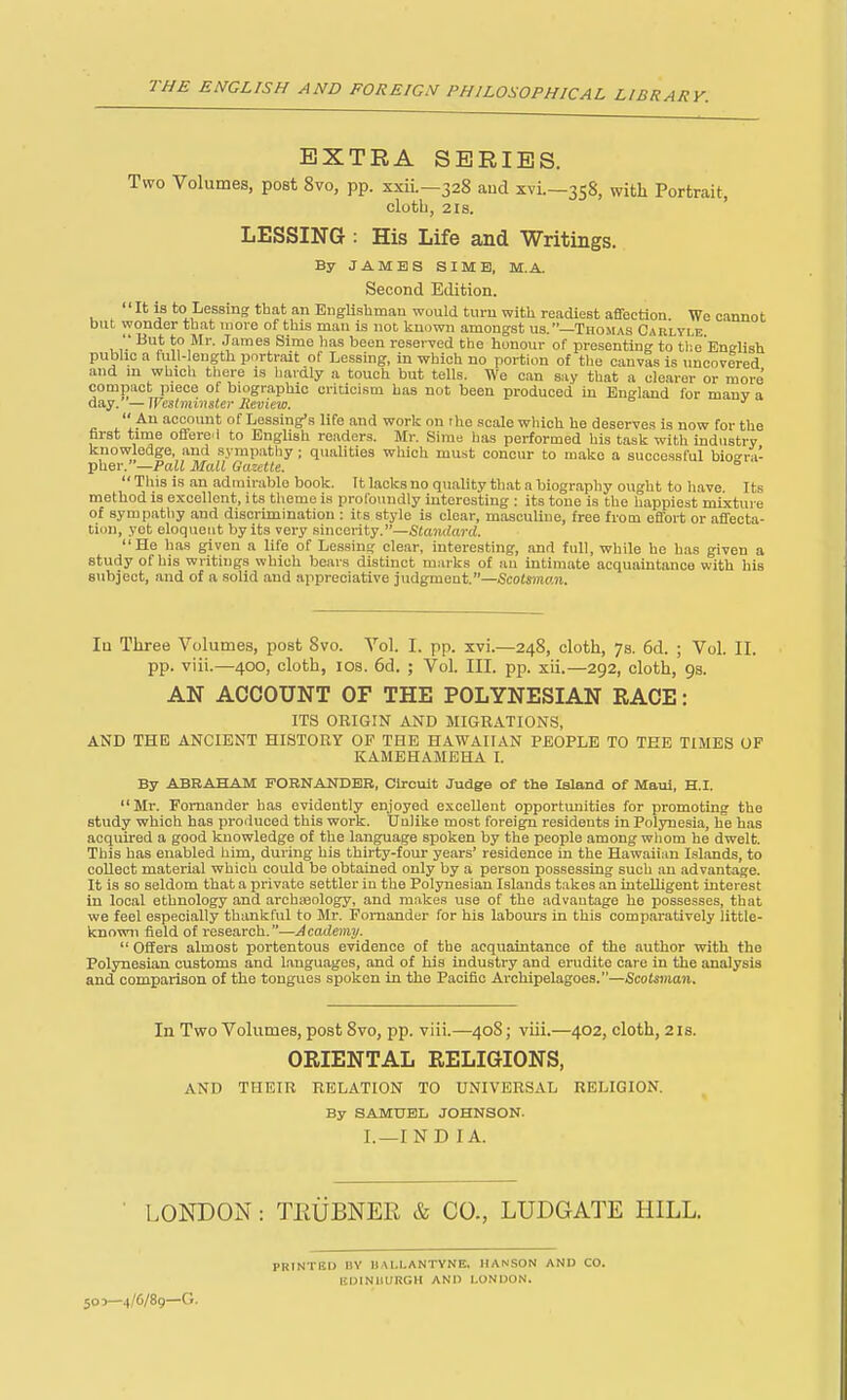 EXTRA SERIES. Two Volumes, post 8vo, pp. xxii.—328 and xvi.—358, with Portrait, cloth, 2IS. ' LESSING : His Life and Writings. By JAMES SIME, M.A. Second Edition. It is to Lessing that an EngUshmau would turn with readiest affection. We cannot but wonder that more of this man is not known amongst us.—Thomas Carlyle , '.' ^?}^^'- J^i^es Sime ]ias been reserved the honour of presenting to tl'.e Enirlish pubhc a full-length portrait of Lessing, in which no portion of the canvas is uncovered and m which there is hardly a touch but tells. We can say that a clearer or more compact piece of biographic critici.sm has not been produced in England for many a d&s/.—Westminster Review.  An account of Lessing's life and work on the scale which he deserves is now for the first time offere.i to English readers. Mr. Sirae has performed his task with industry knowledge, and sympathy; qualities which mu.st concur to make a successful biosra- ■ph.e\-.--Pall Mall Gazette. ^  This is an admirable book. It lacks no quality that a biography ought to have Its method is excellent, its theme is profoundly interesting : its tone is the happiest mixtui e of sympathy and discrimination : its style is clear, masculine, free from effort or affecta- tion, yet eloqueut by its very sincerity.—Standard. He has given a life of Lessing clear, interesting, and full, while he has given a study of his writings which bears distinct marks of au intimate acquaintance with his subject, and of a solid and appreciative judgmeut.—Scotsman. la Three Volumes, post 8vo. Vol. I. pp. xvi.—248, cloth, 7s. 6d. ; Vol. II. pp. viii.—400, cloth, los. 6d. ; Vol. III. pp. xii.—292, cloth, gs. AN ACCOUNT OF THE POLYNESIAN RACE: ITS ORIGIN AND MIGRATIONS, AND THE ANCIENT HISTORY OF THE HAWAIIAN PEOPLE TO TEE TIMES OF KAMEHAMEHA I. By ABRAHAM FORNANDBB, Circuit Judge of the Island of Maui, H.I. Mr. Fomander has evidently enjoyed excellent opportunities for promoting the study which has produced this work. Uulike most foreign i-esidents in Polynesia, he has acquired a good knowledge of the language spoken by the people among whom he dwelt. This has enabled him, during his thirty-four years' residence in the Hawaiian Islands, to collect material which could be obtained only by a person possessing such an advantage. It is so seldom that a private settler iu the Polynesian Islands takes an intelligent interest in local ethnology and archjeology, and makes use of the advantage he possesses, that we feel especially thankful to Mr. Fornander for his labours in this comparatively little- known field of research.—Academy.  Offers almost portentous evidence of the acquaintance of the author with the Polynesian customs and Languages, and of his industry and erudite care in the analysis and comparison of the tongues spoken in the Pacific Archipelagoes.—Scots^nan. In Two Volumes, post 8vo, pp. viii.—408; viii.—402, cloth, 21s. ORIENTAL RELIGIONS, AND THEIR RELATION TO UNIVERSxVL RELIGION. By SAMUEL JOHNSON. I. —IND I A. LONDON : TPtUBNER & CO., LUDGATE HILL. 503—4/6/89—G. PRINTED DY UAI.LANTVNE, HANSON AND CO. IJOINIUIRGH AND LONDON.