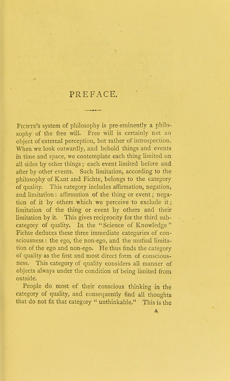 PREFACE. Fichte's system of philosophy is pre-eminently a philo- sophy of the free will. Free will is certainly not an object of external perception, but rather of introspection. When we look outwardly, and behold things and events in time and space, we contemplate each thing limited on all sides by other things ; each event limited before and after by other events. Such limitation, according to the philosophy of Kant and Fichte, belongs to the category of quality. This category includes affirmation, negation, and limitation: affirmation of the thing or event; nega- tion of it by others which we perceive to exclude it; limitation of the thing or event by others and their limitation by it. This gives reciprocity for the third sub- category of quality. In the Science of Knowledge Fichte deduces these three immediate categories of con- sciousness : the ego, the non-ego, and the mutual limita- tion of the ego and non-ego. He thus finds the category of quality as the first and most direct form of conscious- ness. This category of quality considers all manner of objects always under the condition of being limited from outside. People do most of their conscious thinking in the category of quality, and consequently find all thoughts that do not fit that category  unthinkable. This is the A