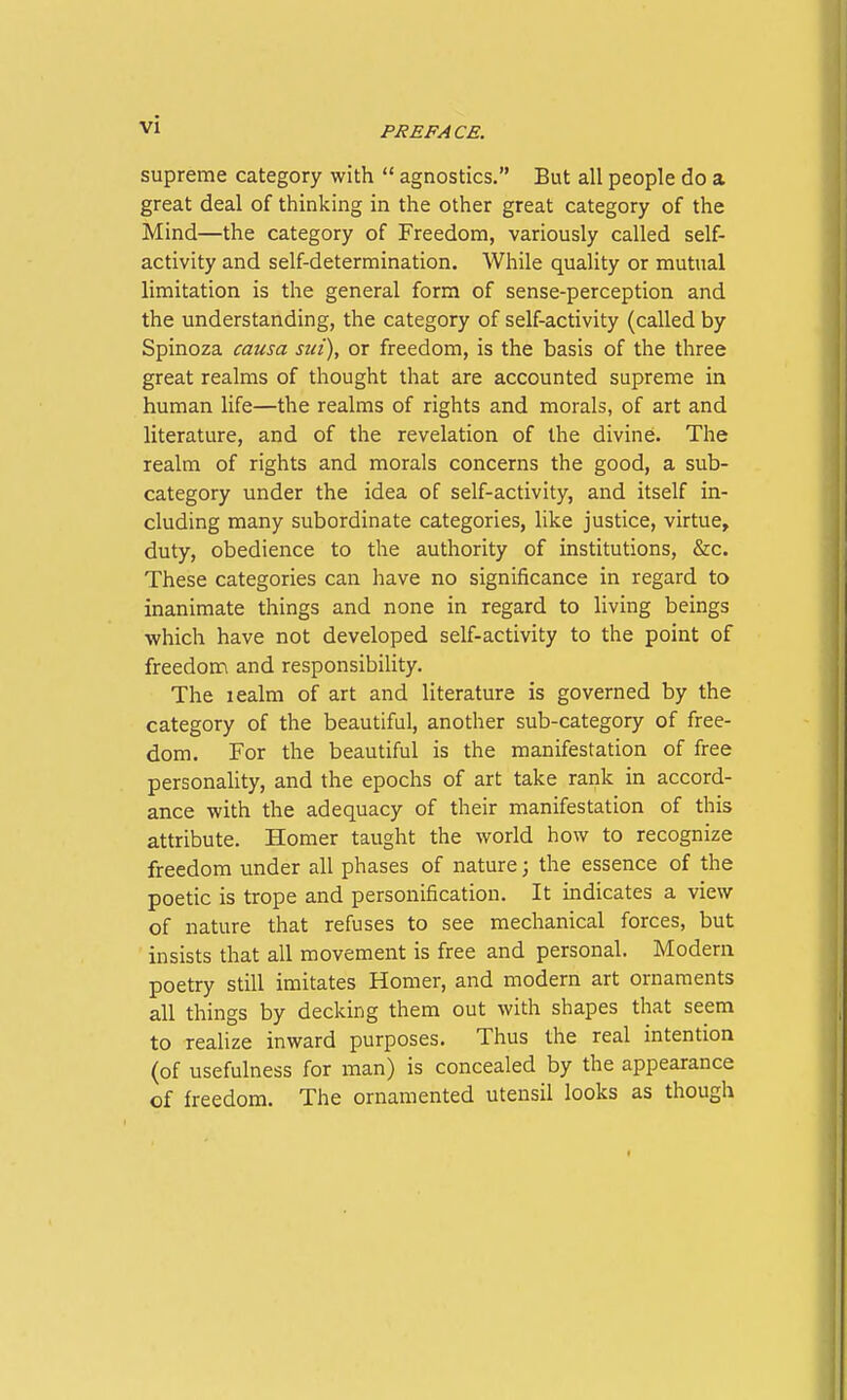 PREFACE. supreme category with  agnostics. But all people do a great deal of thinking in the other great category of the Mind—the category of Freedom, variously called self- activity and self-determination. While quality or mutual limitation is the general form of sense-perception and the understanding, the category of self-activity (called by Spinoza causa siii), or freedom, is the basis of the three great realms of thought that are accounted supreme in human life—the realms of rights and morals, of art and literature, and of the revelation of the divine. The realm of rights and morals concerns the good, a sub- category under the idea of self-activity, and itself in- cluding many subordinate categories, like justice, virtue, duty, obedience to the authority of institutions, &c. These categories can have no significance in regard to inanimate things and none in regard to living beings which have not developed self-activity to the point of freedom and responsibility. The lealm of art and literature is governed by the category of the beautiful, another sub-category of free- dom. For the beautiful is the manifestation of free personahty, and the epochs of art take rank in accord- ance with the adequacy of their manifestation of this attribute. Homer taught the world how to recognize freedom under all phases of nature; the essence of the poetic is trope and personification. It indicates a view of nature that refuses to see mechanical forces, but insists that all movement is free and personal. Modern poetry still imitates Homer, and modern art ornaments all things by decking them out with shapes that seem to realize inward purposes. Thus the real intention (of usefulness for man) is concealed by the appearance of freedom. The ornamented utensil looks as though