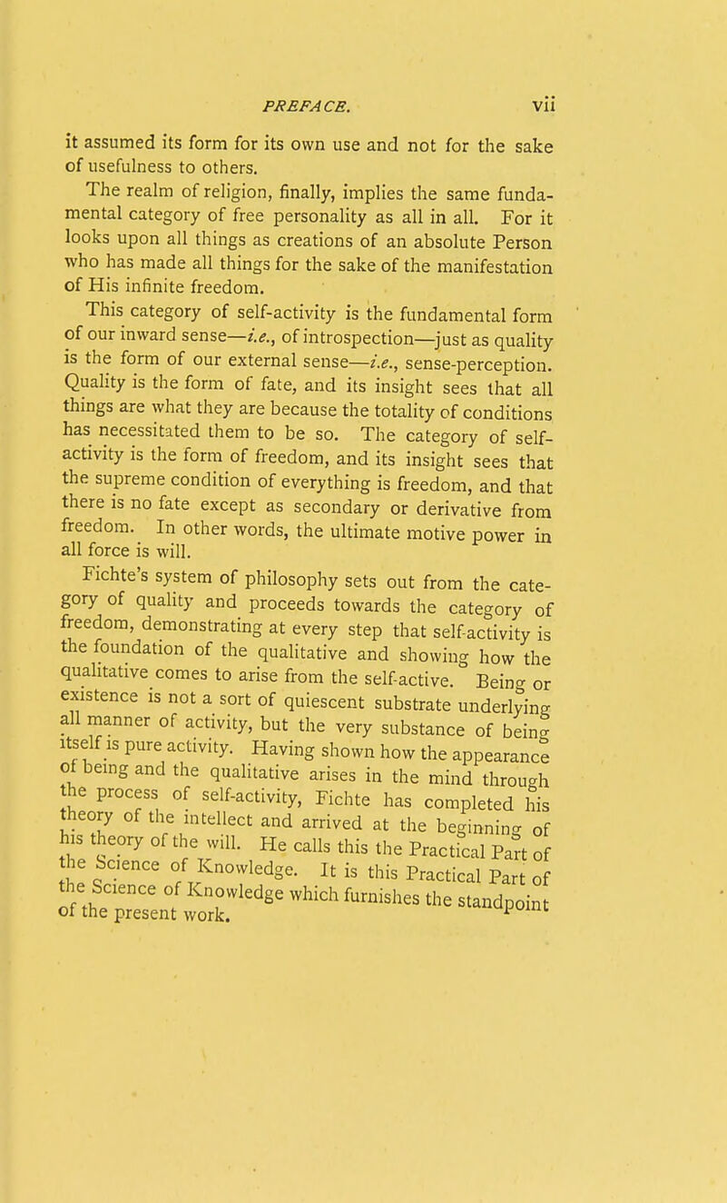 it assumed its form for its own use and not for the sake of usefulness to others. The realm of religion, finally, implies the same funda- mental category of free personality as all in all. For it looks upon all things as creations of an absolute Person who has made all things for the sake of the manifestation of His infinite freedom. This category of self-activity is the fundamental form of our inward sense—of introspection—just as quality is the form of our external sense—i.e., sense-perception. Quality is the form of fate, and its insight sees that all things are what they are because the totality of conditions has necessitated them to be so. The category of self- activity is the form of freedom, and its insight sees that the supreme condition of everything is freedom, and that there is no fate except as secondary or derivative from freedom. In other words, the ultimate motive power in all force is will. Fichte's system of philosophy sets out from the cate- gory of quality and proceeds towards the category of freedom, demonstrating at every step that selfactivity is the foundation of the qualitative and showing how the qualitative comes to arise from the self active. Being or existence is not a sort of quiescent substrate underlying all manner of activity, but the very substance of bein- Itself IS pure activity. Having shown how the appearance of being and the quahtative arises in the mind through the process of self-activity, Fichte has completed his theory of the mtellect and arrived at the beginning of his theory of the will. He calls this the Practical Part of the bcence of Knowledge. It is this Practical Part of the Science of Knowledge which furnishes the standpoint of the present work. ^'*upoint