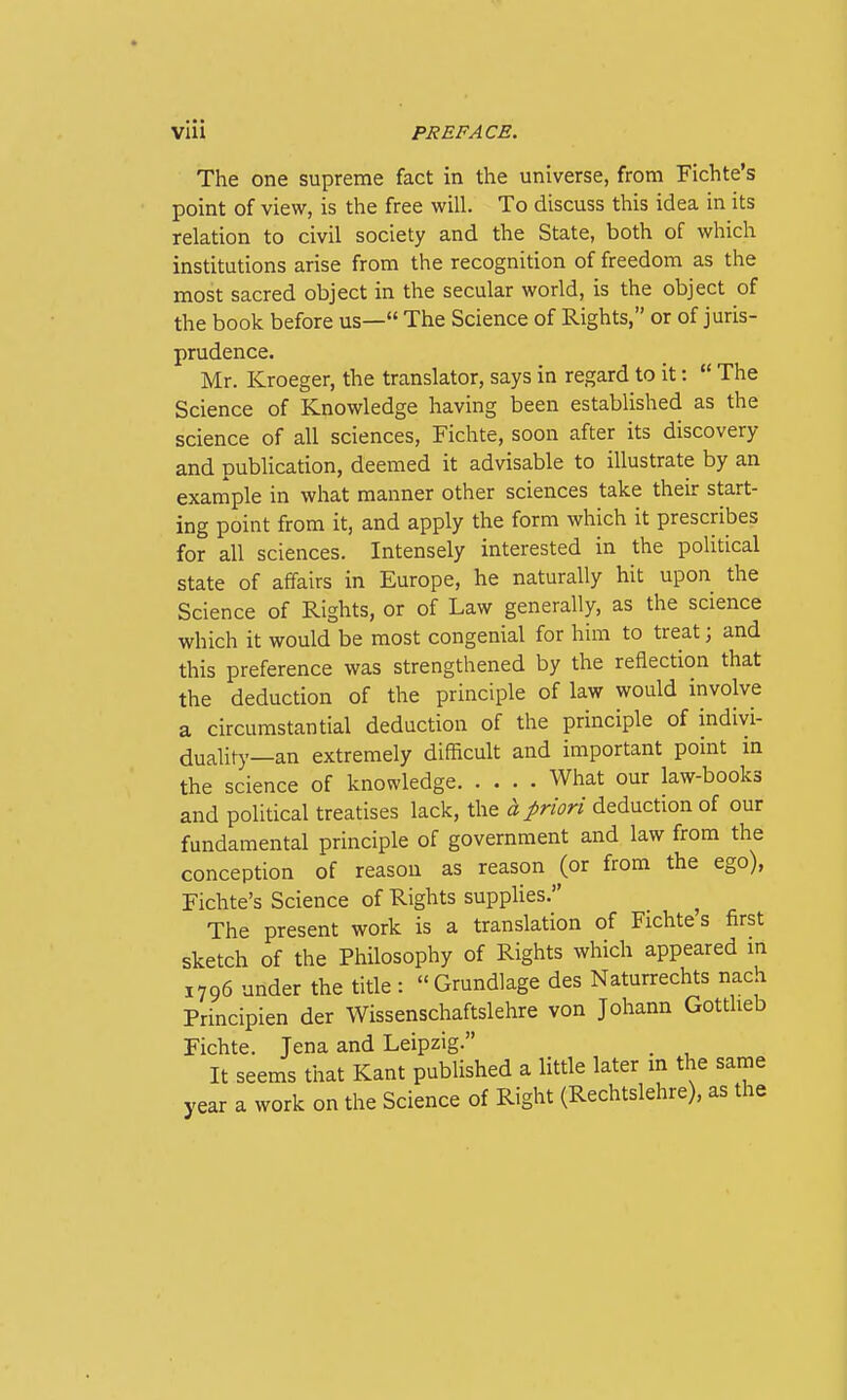 Vlll PREFACE. The one supreme fact in the universe, from Fichte's point of view, is the free will. To discuss this idea in its relation to civil society and the State, both of which institutions arise from the recognition of freedom as the most sacred object in the secular world, is the object of the book before us— The Science of Rights, or of juris- prudence. Mr. Kroeger, the translator, says in regard to it:  The Science of Knowledge having been established as the science of all sciences, Fichte, soon after its discovery and publication, deemed it advisable to illustrate by an example in what manner other sciences take their start- ing point from it, and apply the form which it prescribes for all sciences. Intensely interested in the political state of affairs in Europe, he naturally hit upon the Science of Rights, or of Law generally, as the science which it would be most congenial for him to treat; and this preference was strengthened by the reflection that the deduction of the principle of law would involve a circumstantial deduction of the principle of indivi- duality—an extremely difficult and important point m the science of knowledge What our law-books and political treatises lack, the a priori deduction of our fundamental principle of government and law from the conception of reason as reason (or from the ego), Fichte's Science of Rights supplies. ^ The present work is a translation of Fichte s first sketch of the Philosophy of Rights which appeared in 1796 under the title : Grundlage des Naturrechts nach Principien der Wissenschaftslehre von Johann Gottheb Fichte. Jena and Leipzig. _ It seems that Kant published a little later m the same year a work on the Science of Right (Rechtslehre), as the