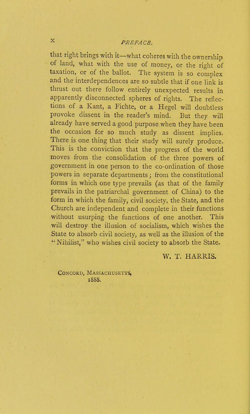 that right brings with it—what coheres with the ownership of land, what with the use of money, or the right of taxation, or of the ballot. The system is so complex and the interdependences are so subtle that if one link is thrust out there follow entirely unexpected results in apparently disconnected spheres of rights. The reflec- tions of a Kant, a Fichte, or a Hegel will doubtless provoke dissent in the reader's mind. But they will already have served a good purpose when they have been the occasion for so much study as dissent implies. There is one thing that their study will surely produce. This is the conviction that the progress of the world moves from the consolidation of the three powers of government in one person to the co-ordination of those powers in separate departments; from the constitutional forms in which one type prevails (as that of the family prevails in the patriarchal government of China) to the form in which the family, civil society, the State, and the Church are independent and complete in their functions without usurping the functions of one another. This will destroy the illusion of socialism, which wishes the State to absorb civil society, as well as the illusion of the  Nihilist, who wishes civil society to absorb the State. W. T. HARRIS. Concord, Massachusetts, iSSS.