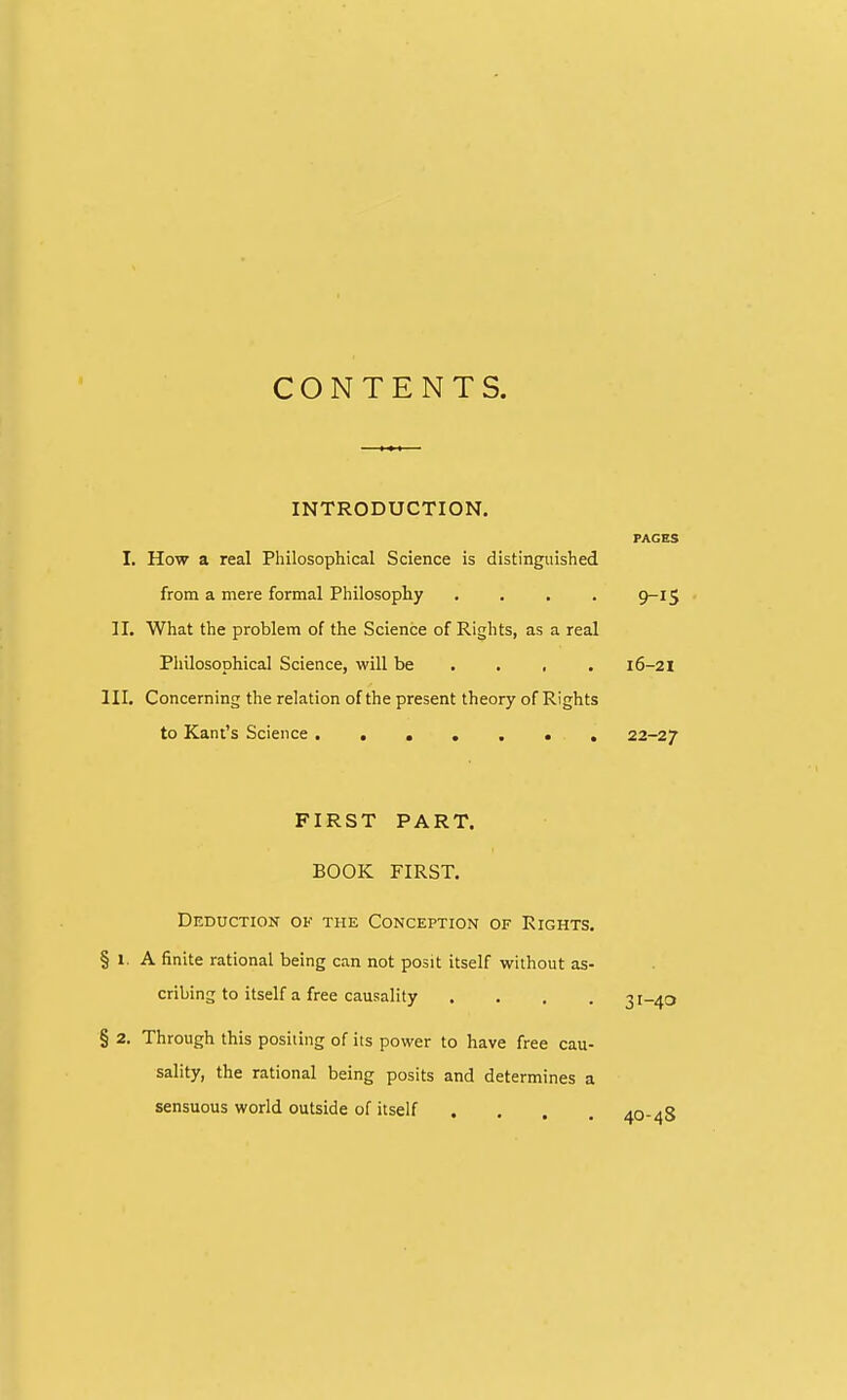 CONTENTS. INTRODUCTION. PAGES I. How a real Philosophical Science is distinguished from a mere formal Philosophy .... 9-lS II. What the problem of the Science of Rights, as a real Philosophical Science, will be . . , . 16-21 III, Concerning the relation of the present theory of Rights to Kant's Science 22-27 FIRST PART. BOOK FIRST. Deduction ok the Conception of Rights. § 1. A finite rational being can not posit itself without as- cribing to itself a free causality .... § 2. Through this positing of its power to have free cau- sality, the rational being posits and determines a sensuous world outside of itself ....