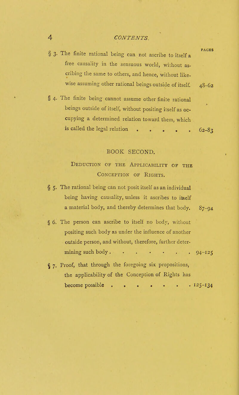 § 3. The finite rational being can not ascribe to itself a free causality in the sensuous world, wiihout as- cribing the same to others, and hence, without like- wise assuming other rational beings outside of itself. 48-62 § 4. The finite being cannot assume other finite rational beings outside of itself, without positing itself as oc- cupying a determined relation toward them, which is called the legal relation 62-83 BOOK SECOND. Deduction of the Applicability of the Conception of Rights. § 5, The rational being can not posit itself as an individual being having causality, unless it ascribes to itself a material body, and thereby determines that body. 87-91 § 6. The person can ascribe to itself no body, without positing such body as under the influence of another outside person, and without, therefore, further deter- mining such body . 94-125 ^ 7. Proof, that through the foregoing six propositions, the applicability of the Conception of Rights has become possible . 125-134