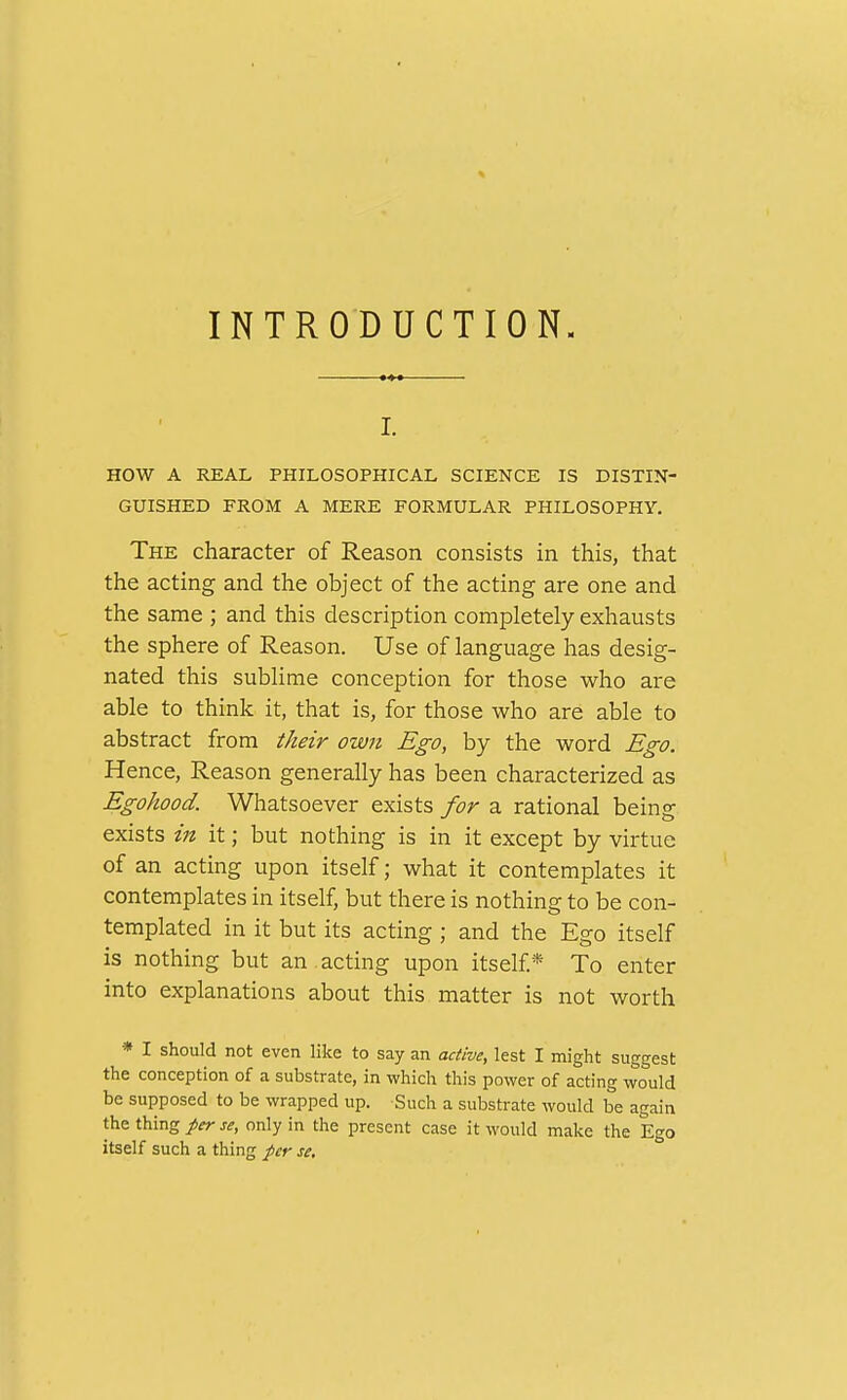 INTRODUCTION. I. HOW A REAL PHILOSOPHICAL SCIENCE IS DISTIN- GUISHED FROM A MERE FORMULAR PHILOSOPHY. The character of Reason consists in this, that the acting and the object of the acting are one and the same ; and this description completely exhausts the sphere of Reason. Use of language has desig- nated this sublime conception for those who are able to think it, that is, for those who are able to abstract from their own Ego, by the word Ego. Hence, Reason generally has been characterized as Egohood. Whatsoever exists for a rational being exists in it; but nothing is in it except by virtue of an acting upon itself; what it contemplates it contemplates in itself, but there is nothing to be con- templated in it but its acting ; and the Ego itself is nothing but an . acting upon itself * To enter into explanations about this matter is not worth * I should not even like to say an active, lest I might suggest the conception of a substrate, in which this power of acting would be supposed to be wrapped up. Such a substrate would be again the thing per se, only in the present case it would make the Ego itself such a thing per se.