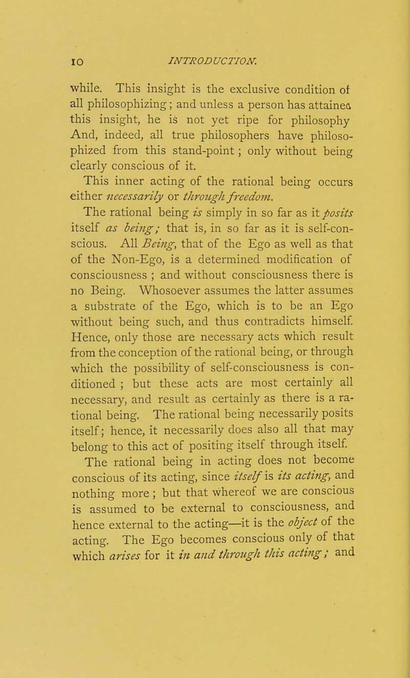 while. This insight is the exclusive condition of all philosophizing; and unless a person has attained this insight, he is not yet ripe for philosophy And, indeed, all true philosophers have philoso- phized from this stand-point; only without being clearly conscious of it. This inner acting of the rational being occurs either necessarily or through freedom. The rational being is simply in so far as it posits itself as being; that is, in so far as it is self-con- scious. All Being, that of the Ego as well as that of the Non-Ego, is a determined modification of consciousness ; and without consciousness there is no Being. Whosoever assumes the latter assumes a substrate of the Ego, which is to be an Ego without being such, and thus contradicts himself Hence, only those are necessary acts which result from the conception of the rational being, or through which the possibility of self-consciousness is con- ditioned ; but these acts are most certainly all necessary, and result as certainly as there is a ra- tional being. The rational being necessarily posits itself; hence, it necessarily does also all that may belong to this act of positing itself through itself The rational being in acting does not become conscious of its acting, since itself is its actiiig, and nothing more ; but that whereof we are conscious is assumed to be external to consciousness, and hence external to the acting—it is the object of the acting. The Ego becomes conscious only of that which arises for it iji and through this acting; and