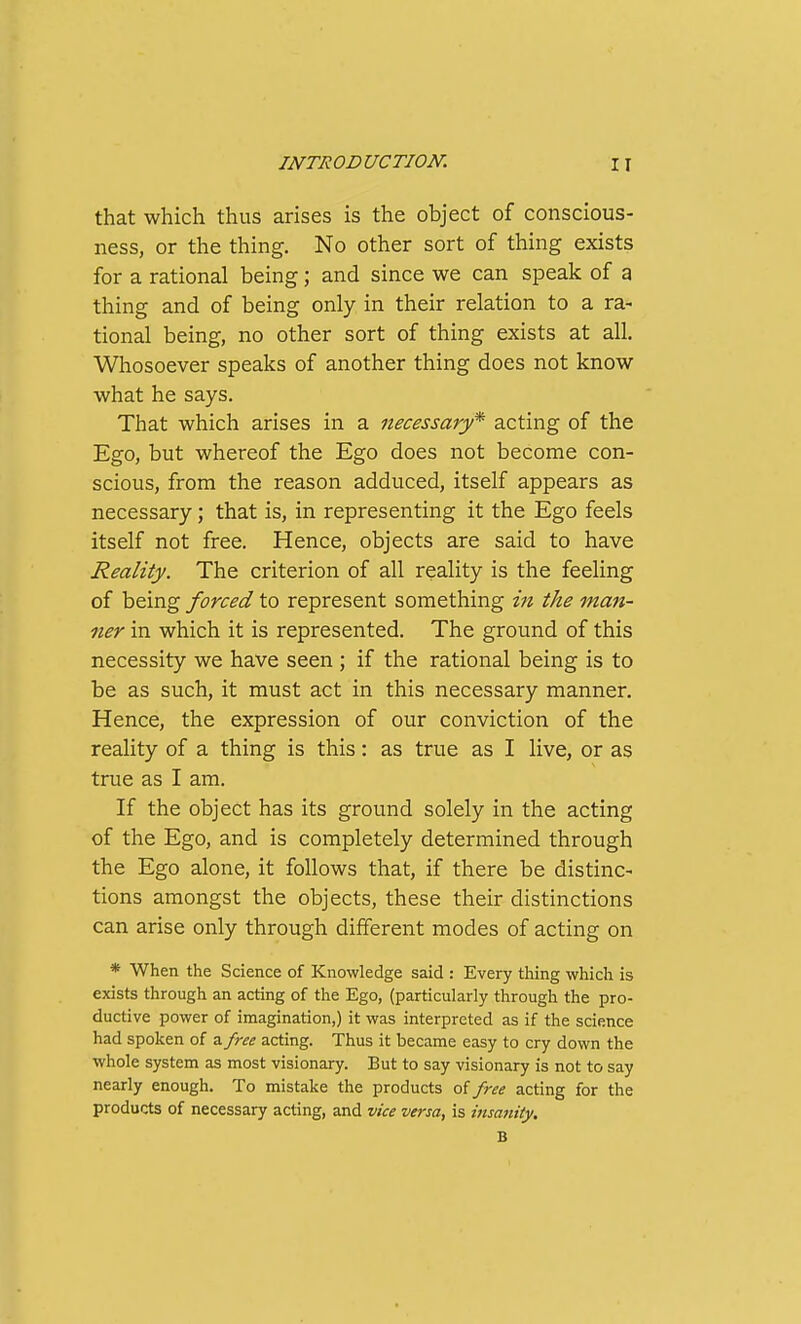 that which thus arises is the object of conscious- ness, or the thing. No other sort of thing exists for a rational being; and since we can speak of a thing and of being only in their relation to a ra- tional being, no other sort of thing exists at all. Whosoever speaks of another thing does not know what he says. That which arises in a necessary* acting of the Ego, but whereof the Ego does not become con- scious, from the reason adduced, itself appears as necessary; that is, in representing it the Ego feels itself not free. Hence, objects are said to have Reality. The criterion of all reality is the feeling of being forced to represent something in the man- ner in which it is represented. The ground of this necessity we have seen ; if the rational being is to be as such, it must act in this necessary manner. Hence, the expression of our conviction of the reality of a thing is this: as true as I live, or as true as I am. If the object has its ground solely in the acting of the Ego, and is completely determined through the Ego alone, it follows that, if there be distinc- tions amongst the objects, these their distinctions can arise only through different modes of acting on * When the Science of Knowledge said : Every thing which is exists through an acting of the Ego, (particularly through the pro- ductive power of imagination,) it was interpreted as if the science had spoken of a free acting. Thus it became easy to cry down the whole system as most visionary. But to say visionary is not to say nearly enough. To mistake the products free acting for the products of necessary acting, and vice versa, is insanity. B