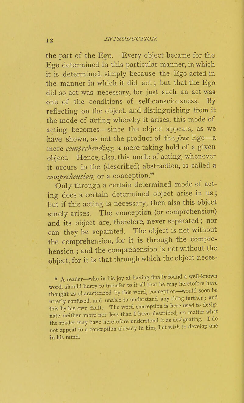 the part of the Ego. Every object became for the Ego determined in this particular manner, in which it is determined, simply because the Ego acted in the manner in which it did act; but that the Ego did so act was necessary, for just such an act was one of the conditions of self-consciousness. By reflecting on the object, and distinguishing from it the mode of acting whereby it arises, this mode of acting becomes—since the object appears, as we have shown, as not the product of ih^free Ego—a mere comprehending, a mere taking hold of a given object. Hence, also, this mode of acting, whenever it occurs in the (described) abstraction, is called a comprehension, or a conception.* Only through a certain determined mode of act- ing does a certain determined object arise in us ; but if this acting is necessary, then also this object surely arises. The conception (or comprehension) and its object are, therefore, never separated ; nor can they be separated. The object is not without the comprehension, for it is through the compre- hension ; and the comprehension is not without the object, for it is that through which the object neces- * A reader—who in his joy at having finally found a well-known word, should hurry to transfer to it all that he may heretofore have thought as characterized by this word, conception-would soon be utterly confused, and unable to understand any thing further; and this by his own fault. The word conception is here used to desig- nate neither more nor less than I have described, no matter what the reader may have heretofore understood it as designatmg. 1 do not appeal to a conception already in him, but wish to develop one in his mind.