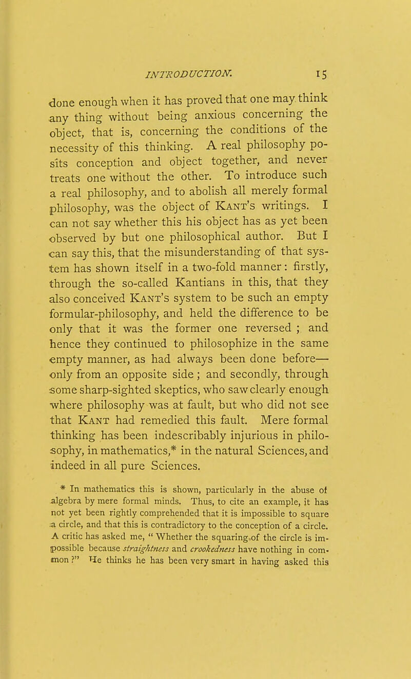 done enough when it has proved that one may think any thing without being anxious concerning the object, that is, concerning the conditions of the necessity of this thinking. A real philosophy po- sits conception and object together, and never treats one without the other. To introduce such a real philosophy, and to abolish all merely formal philosophy, was the object of Kant's writings. I can not say whether this his object has as yet been observed by but one philosophical author. But I can say this, that the misunderstanding of that sys- tem has shown itself in a two-fold manner: firstly, through the so-called Kantians in this, that they also conceived Kant's system to be such an empty formular-philosophy, and held the difference to be only that it was the former one reversed ; and hence they continued to philosophize in the same empty manner, as had always been done before— only from an opposite side ; and secondly, through some sharp-sighted skeptics, who saw clearly enough where philosophy was at fault, but who did not see that Kant had remedied this fault. Mere formal thinking has been indescribably injurious in philo- sophy, in mathematics,* in the natural Sciences, and indeed in all pure Sciences. * In mathematics this is shown, particularly in the abuse of algebra by mere formal minds. Thus, to cite an example, it has not yet been rightly comprehended that it is impossible to square a circle, and that this is contradictory to the conception of a circle. A critic has asked me,  Whether the squaring-of the circle is im- possible because straighttiess and crookedness have nothing in com> tnon ? He thinks he has been very smart in having asked this