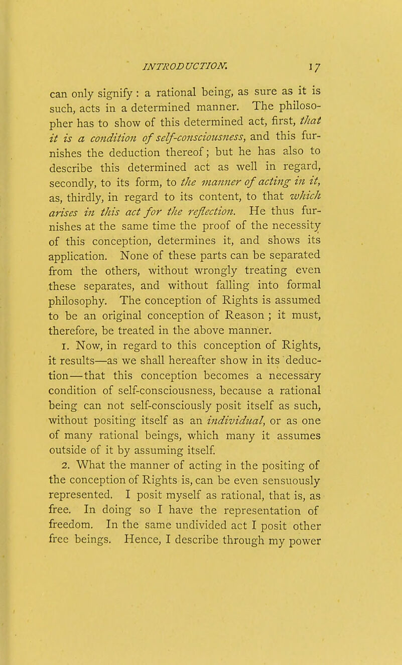 can only signify : a rational being, as sure as it is such, acts in a determined manner. The philoso- pher has to show of this determined act, first, that it is a condition of self-consciousness, and this fur- nishes the deduction thereof; but he has also to describe this determined act as well in regard, secondly, to its form, to the manner of acting in it, as, thirdly, in regard to its content, to that which arises in this act for the reflection. He thus fur- nishes at the same time the proof of the necessity of this conception, determines it, and shows its application. None of these parts can be separated from the others, without wrongly treating even these separates, and without falling into formal philosophy. The conception of Rights is assumed to be an original conception of Reason ; it must, therefore, be treated in the above manner. 1. Now, in regard to this conception of Rights, it results—as we shall hereafter show in its deduc- tion—that this conception becomes a necessary condition of self-consciousness, because a rational being can not self-consciously posit itself as such, without positing itself as an individual, or as one of many rational beings, which many it assumes outside of it by assuming itself 2. What the manner of acting in the positing of the conception of Rights is, can be even sensuously represented. I posit myself as rational, that is, as free. In doing so I have the representation of freedom. In the same undivided act I posit other free beings. Hence, I describe through my power