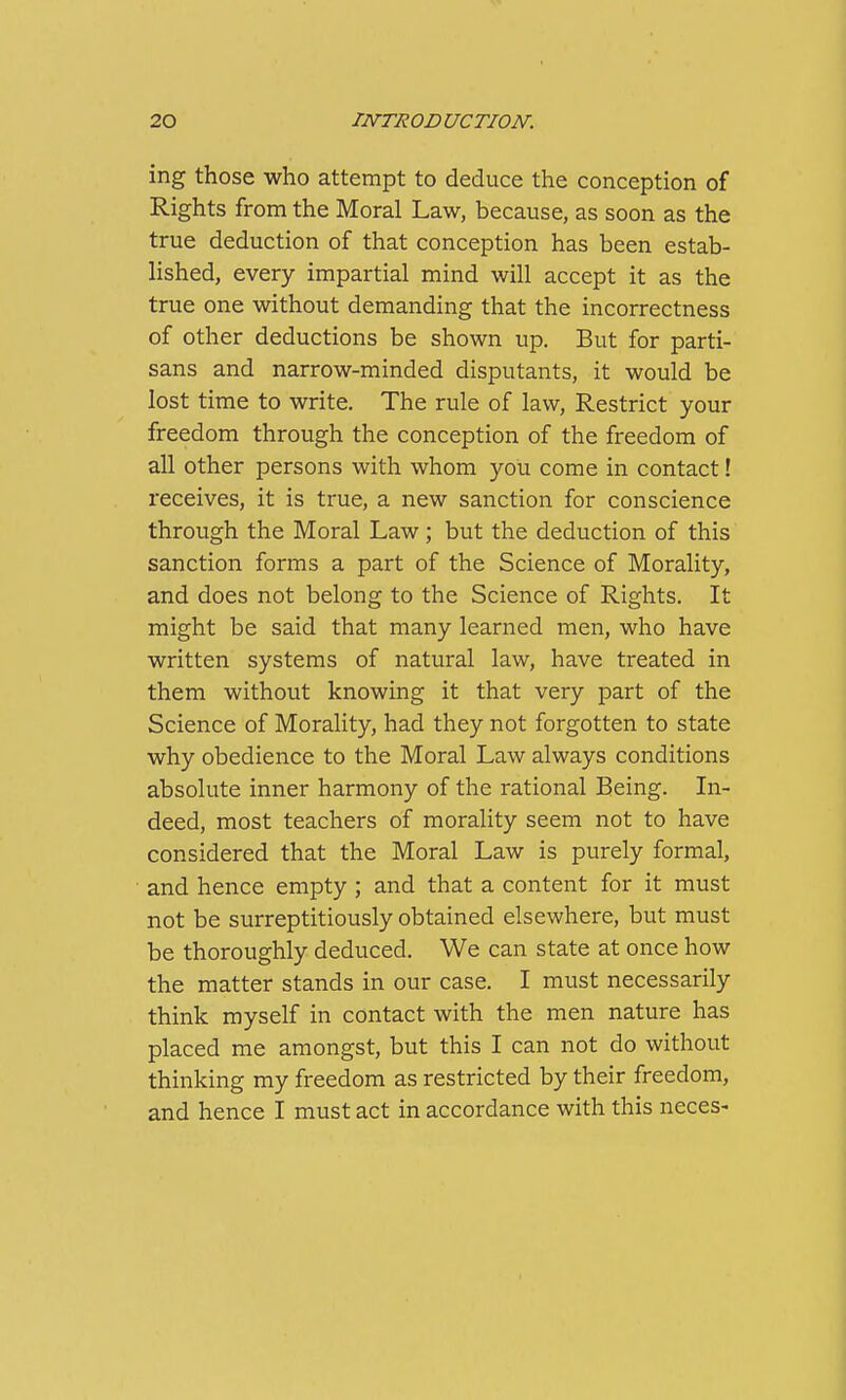 ing those who attempt to deduce the conception of Rights from the Moral Law, because, as soon as the true deduction of that conception has been estab- lished, every impartial mind will accept it as the true one without demanding that the incorrectness of other deductions be shown up. But for parti- sans and narrow-minded disputants, it would be lost time to write. The rule of law. Restrict your freedom through the conception of the freedom of all other persons with whom you come in contact! receives, it is true, a new sanction for conscience through the Moral Law ; but the deduction of this sanction forms a part of the Science of Morality, and does not belong to the Science of Rights. It might be said that many learned men, who have written systems of natural law, have treated in them without knowing it that very part of the Science of Morality, had they not forgotten to state why obedience to the Moral Law always conditions absolute inner harmony of the rational Being. In- deed, most teachers of morality seem not to have considered that the Moral Law is purely formal, and hence empty ; and that a content for it must not be surreptitiously obtained elsewhere, but must be thoroughly deduced. We can state at once how the matter stands in our case. I must necessarily think myself in contact with the men nature has placed me amongst, but this I can not do without thinking my freedom as restricted by their freedom, and hence I must act in accordance with this neces-