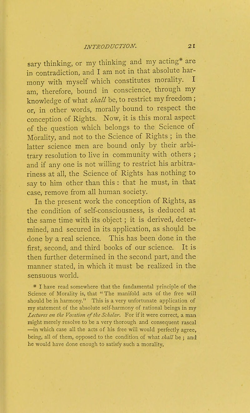 sary thinking, or my thinking and my acting* are in contradiction, and I am not in that absolute har- mony with myself which constitutes morality. I am, therefore, bound in conscience, through my knowledge of what shall be, to restrict my freedom; or, in other words, morally bound to respect the conception of Rights. Now, it is this moral aspect of the question which belongs to the Science of Morality, and not to the Science of Rights ; in the latter science men are bound only by their arbi- trary resolution to live in community with others ; and if any one is not willing to restrict his arbitra- riness at all, the Science of Rights has nothing to say to him other than this : that he must, in that case, remove from all human society. In the present work the conception of Rights, as the condition of self-consciousness, is deduced at the same time with its object; it is derived, deter- mined, and secured in its application, as should be done by a real science. This has been done in the first, second, and third books of our science. It is then further determined in the second part, and the manner stated, in which it must be realized in the sensuous world. * I have read somewhere that the fundamental principle of the Science of Morality is, that  The manifold acts of the free will should be in harmony. This is a very unfortunate application of my statement of the absolute self-harmony of rational beings in my Lectures on the Vocation of the Scholar. For if it were correct, a man might merely resolve to be a very thorough and consequent rascal —in which case all the acts of his free will would perfectly agree, being, all of them, opposed to the condition of what shall be ; and he would have done enough to satisfy such a morality.