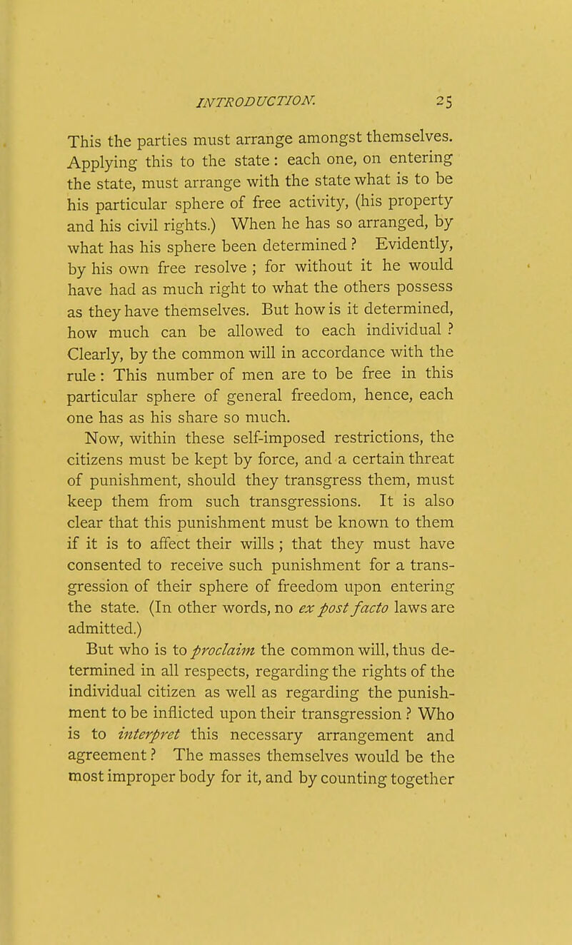 This the parties must arrange amongst themselves. Applying this to the state: each one, on entering the state, must arrange with the state what is to be his particular sphere of free activity, (his property and his civil rights.) When he has so arranged, by what has his sphere been determined ? Evidently, by his own free resolve ; for without it he would have had as much right to what the others possess as they have themselves. But how is it determined, how much can be allowed to each individual ? Clearly, by the common will in accordance with the rule : This number of men are to be free in this particular sphere of general freedom, hence, each one has as his share so much. Now, within these self-imposed restrictions, the citizens must be kept by force, and a certain threat of punishment, should they transgress them, must keep them from such transgressions. It is also clear that this punishment must be known to them if it is to affect their wills ; that they must have consented to receive such punishment for a trans- gression of their sphere of freedom upon entering the state. (In other words, no ex post facto laws are admitted.) But who is to proclaim the common will, thus de- termined in all respects, regarding the rights of the individual citizen as well as regarding the punish- ment to be inflicted upon their transgression } Who is to interpret this necessary arrangement and agreement t The masses themselves would be the most improper body for it, and by counting together