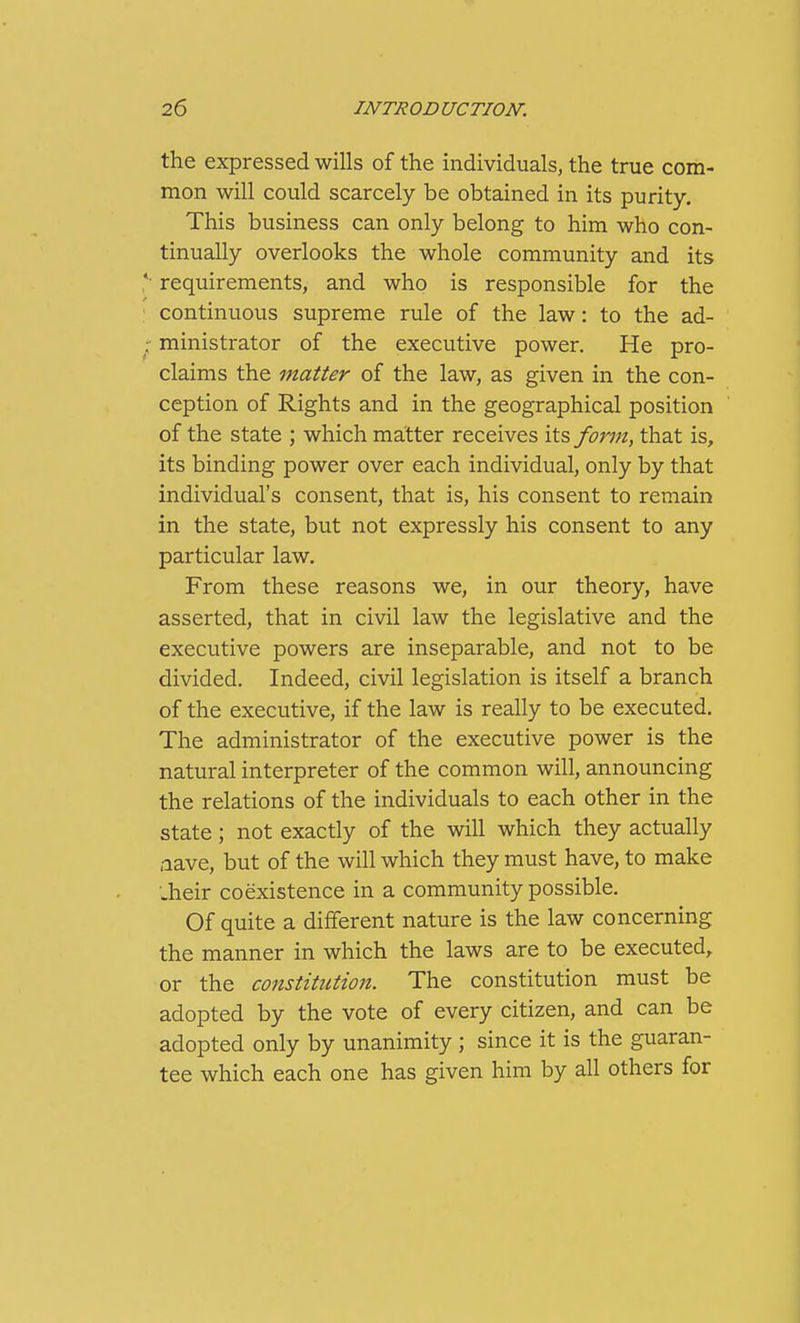 the expressed wills of the individuals, the true com- mon will could scarcely be obtained in its purity. This business can only belong to him who con- tinually overlooks the whole community and its *■ requirements, and who is responsible for the continuous supreme rule of the law: to the ad- •■^ ministrator of the executive power. He pro- claims the matter of the law, as given in the con- ception of Rights and in the geographical position of the state ; which matter receives its form, that is, its binding power over each individual, only by that individual's consent, that is, his consent to remain in the state, but not expressly his consent to any particular law. From these reasons we, in our theory, have asserted, that in civil law the legislative and the executive powers are inseparable, and not to be divided. Indeed, civil legislation is itself a branch of the executive, if the law is really to be executed. The administrator of the executive power is the natural interpreter of the common will, announcing the relations of the individuals to each other in the state; not exactly of the will which they actually aave, but of the will which they must have, to make •.heir coexistence in a community possible. Of quite a different nature is the law concerning the manner in which the laws are to be executed, or the constitution. The constitution must be adopted by the vote of every citizen, and can be adopted only by unanimity; since it is the guaran- tee which each one has given him by all others for