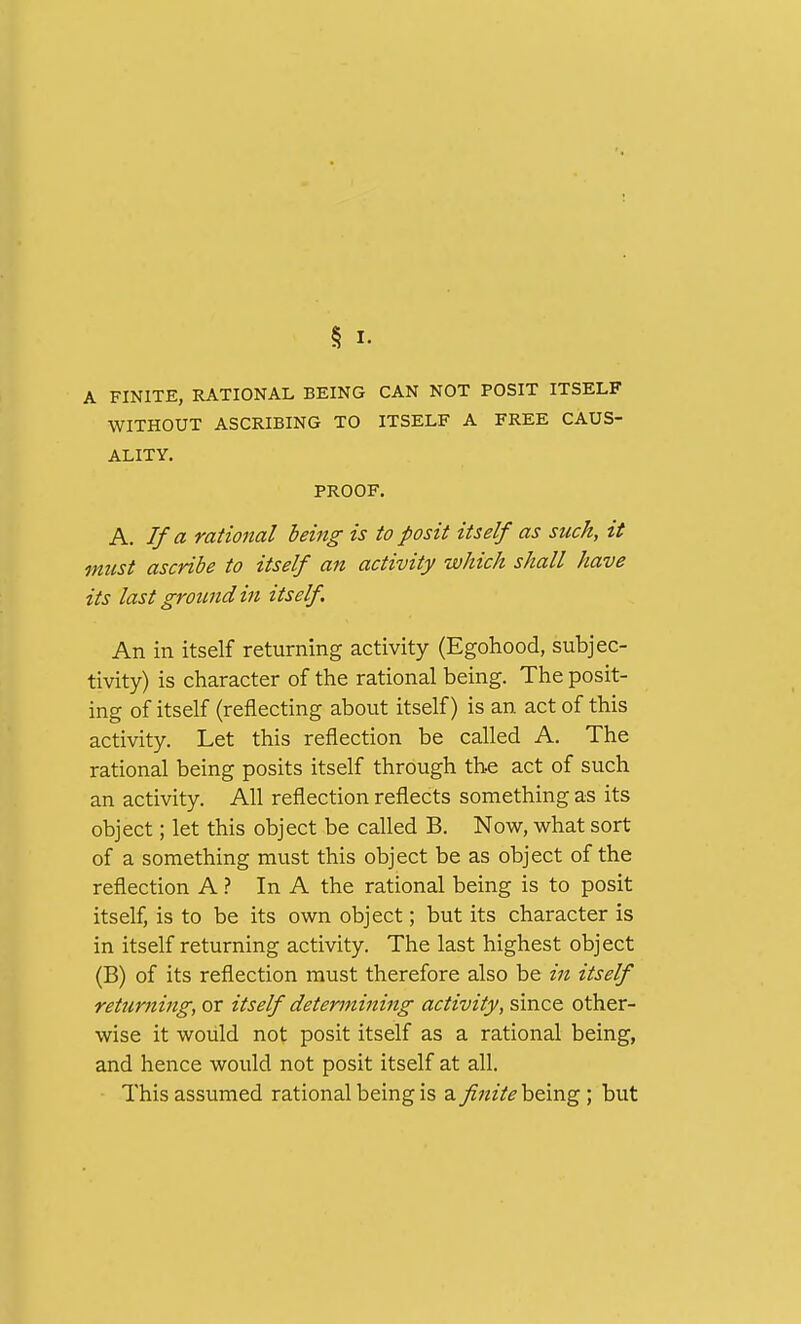 A FINITE, RATIONAL BEING CAN NOT POSIT ITSELF WITHOUT ASCRIBING TO ITSELF A FREE CAUS- ALITY. PROOF. A. If a rational being is to posit itself as such, it must ascribe to itself an activity which shall have its last ground in itself. An in itself returning activity (Egohood, subjec- tivity) is character of the rational being. The posit- ing of itself (reflecting about itself) is an act of this activity. Let this reflection be called A. The rational being posits itself through the act of such an activity. All reflection reflects something as its object; let this object be called B. Now, what sort of a something must this object be as object of the reflection A ? In A the rational being is to posit itself, is to be its own object; but its character is in itself returning activity. The last highest object (B) of its reflection must therefore also be in itself returning, or itself determining activity, since other- wise it would not posit itself as a rational being, and hence would not posit itself at all. This assumed rational being is a finite being ; but