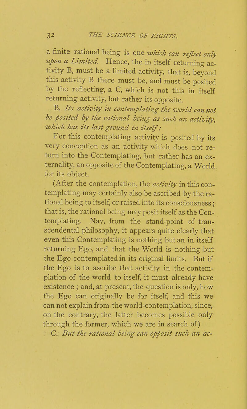 a finite rational being is one which can reflect only upon a Limited. Hence, the in itself returning ac- tivity B, must be a limited activity, that is, beyond this activity B there must be, and must be posited by the reflecting, a C, whi'ch is not this in itself returning activity, but rather its opposite. B. Its activity in contemplating tJie world ca7i not be posited by the rational beiiig as such an activity, which has its last ground in itself: For this contemplating activity is posited by its very conception as an activity which does not re- turn into the Contemplating, but rather has an ex- ternality, an opposite of the Contemplating, a World for its object. (After the contemplation, the activity in this con- templating may certainly also be ascribed by the ra- tional being to itself, or raised into its consciousness; that is, the rational being may posit itself as the Con- templating. Nay, from the stand-point of tran- scendental philosophy, it appears quite clearly that even this Contemplating is nothing but an in itself returning Ego, and that the World is nothing but the Ego contemplated in its original limits. But if the Ego is to ascribe that activity in the contem- plation of the world to itself, it must already have existence ; and, at present, the question is only, how the Ego can originally be for itself, and this we can not explain from the world-contemplation, since, on the contrary, the latter becomes possible only through the former, which we are in search of) C. But the ratiojtal being can opposit such an ac-