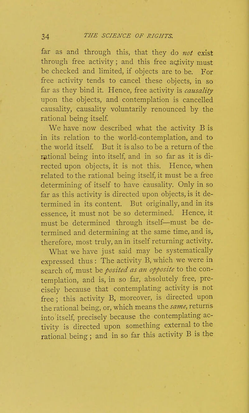 far as and through this, that they do not exist through free activity; and this free aqfivity must be checked and limited, if objects are to be. For free activity tends to cancel these objects, in so far as they bind it. Hence, free activity is causality upon the objects, and contemplation is cancelled causality, causality voluntarily renounced by the rational being itself We have now described what the activity B is in its relation to the world-contemplation, and to the world itself But it is also to be a return of the rational being into itself, and in so far as it is di- rected upon objects, it is not this. Hence, when related to the rational being itself, it must be a free determining of itself to have causality. Only in so far as this activity is directed upon objects, is it de- termined in its content. But originally, and in its essence, it must not be so determined. Hence, it must be determined through itself—must be de- termined and determining at the same time, and is, therefore, most truly, an in itself returning activity. What we have just said may be systematically expressed thus : The activity B, which we were in search of, must be posited as an opposite to the con- templation, and is, in so far, absolutely free, pre- cisely because that contemplating activity is not free ; this activity B, moreover, is directed upon the rational being, or, which means the same, returns into itself, precisely because the contemplating ac- tivity is directed upon something external to the rational being; and in so far this activity B is the