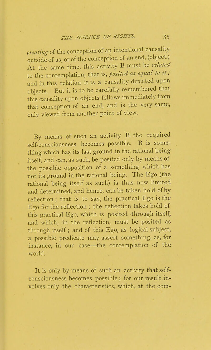 creating of the conception of an intentional causality outside of us, or of the conception of an end, (object.) At the same time, this activity B must be related to the contemplation, that \% posited as equal to it; and in this relation it is a causality directed upon objects. But it is to be carefully remembered that this causaUtyupon objects follows immediately from that conception of an end, and is the very same, only viewed from another point of view. By means of such an activity B the required self-consciousness becomes possible. B is some- thing which has its last ground in the rational being itself, and can, as such, be posited only by means of the possible opposition of a something which has not its ground in the rational being. The Ego (the rational being itself as such) is thus now limited and determined, and hence, can be taken hold of by reflection; that is to say, the practical Ego is the Effo for the reflection ; the reflection takes hold of this practical Ego, which is posited through itself, and which, in the reflection, must be posited as through itself; and of this Ego, as logical subject, a possible predicate may assert something, as, for instance, in our case—the contemplation of the world. It is only by means of such an activity that self- consciousness becomes possible ; for our result in- volves only the characteristics, which, at the com-