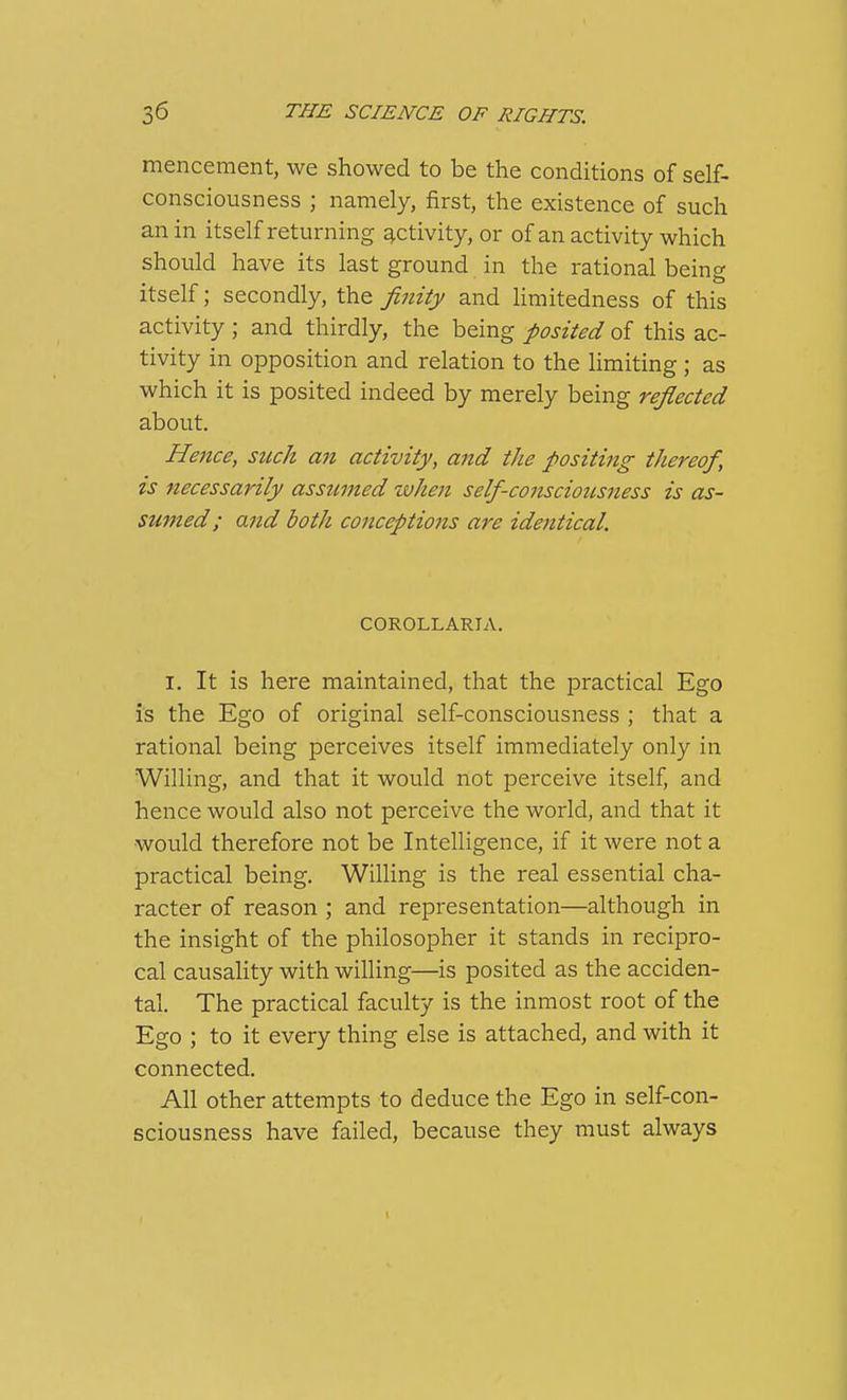 mencement, we showed to be the conditions of self- consciousness ; namely, first, the existence of such an in itself returning activity, or of an activity which should have its last ground in the rational being itself; secondly, the finity and hmitedness of this activity ; and thirdly, the being posited of this ac- tivity in opposition and relation to the limiting ; as which it is posited indeed by merely being reflected about. Hence, stick an activity, and the positing thereof, is necessarily assumed when self-conscioicsness is as- sumed; and both conceptions are identical. COROLLARIA. I. It is here maintained, that the practical Ego is the Ego of original self-consciousness ; that a rational being perceives itself immediately only in Willing, and that it would not perceive itself, and hence would also not perceive the world, and that it would therefore not be Intelligence, if it were not a practical being. Willing is the real essential cha- racter of reason ; and representation—although in the insight of the philosopher it stands in recipro- cal causaUty with willing—is posited as the acciden- tal. The practical faculty is the inmost root of the Ego ; to it every thing else is attached, and with it connected. All other attempts to deduce the Ego in self-con- sciousness have failed, because they must always