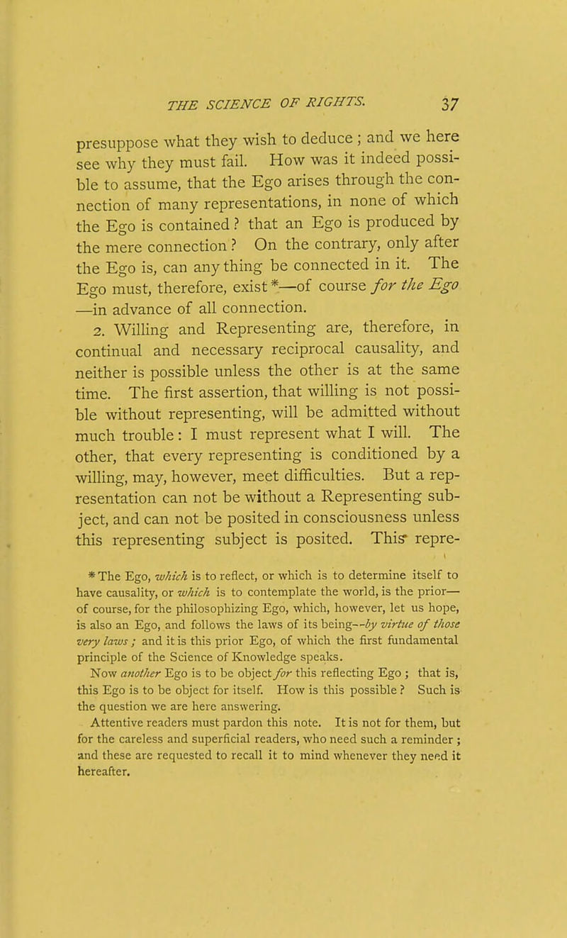 presuppose what they wish to deduce ; and we here see why they must fail. How was it indeed possi- ble to assume, that the Ego arises through the con- nection of many representations, in none of which the Ego is contained ? that an Ego is produced by the mere connection ? On the contrary, only after the Ego is, can any thing be connected in it. The Ego must, therefore, exist *—of course for the Ego —in advance of all connection. 2. WiUing and Representing are, therefore, in continual and necessary reciprocal causality, and neither is possible unless the other is at the same time. The first assertion, that willing is not possi- ble without representing, will be admitted without much trouble: I must represent what I will. The other, that every representing is conditioned by a willing, may, however, meet difficulties. But a rep- resentation can not be without a Representing sub- ject, and can not be posited in consciousness unless this representing subject is posited. This* repre- * The Ego, which is to reflect, or which is to determine itself to have causality, or which is to contemplate the world, is the prior— of course, for the philosophizing Ego, which, however, let us hope, is also an Ego, and follows the laws of its being—by virtue of those very laws ; and it is this prior Ego, of which the first fundamental principle of the Science of Knowledge spea.ks. Now another Ego is to be object for this reflecting Ego ; that is, this Ego is to be object for itself. How is this possible ? Such is the question we are here answering. Attentive readers must pardon this note. It is not for them, but for the careless and superficial readers, who need such a reminder; and these are requested to recall it to mind whenever they need it hereafter.