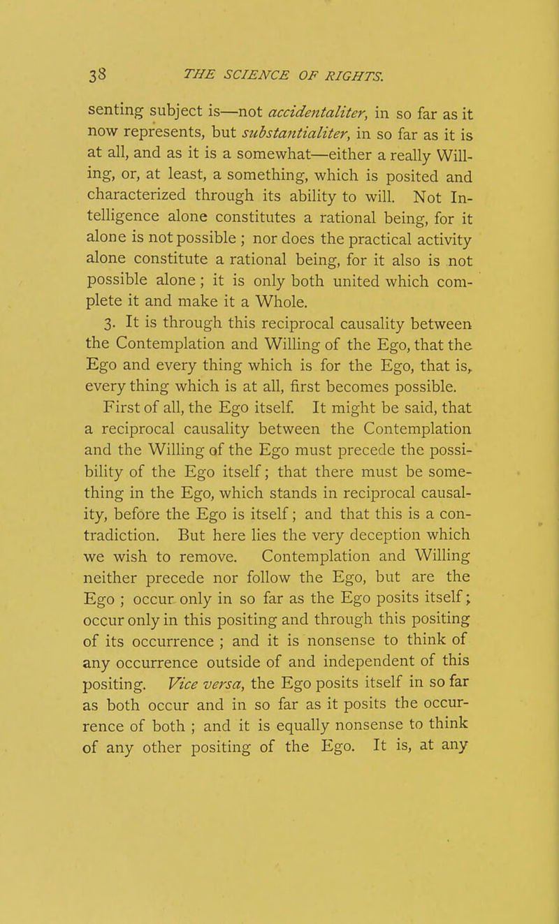 senting subject is—not accidentaliter, in so far as it now represents, but substantialiter, in so far as it is at all, and as it is a somewhat—either a really Will- ing, or, at least, a something, which is posited and characterized through its ability to will. Not In- telligence alone constitutes a rational being, for it alone is not possible ; nor does the practical activity alone constitute a rational being, for it also is not possible alone; it is only both united which com- plete it and make it a Whole. 3. It is through this reciprocal causality between the Contemplation and WiUing of the Ego, that the Ego and every thing which is for the Ego, that is,, every thing which is at all, first becomes possible. First of all, the Ego itself It might be said, that a reciprocal causality between the Contemplation and the Willing of the Ego must precede the possi- bility of the Ego itself; that there must be some- thing in the Ego, which stands in reciprocal causal- ity, before the Ego is itself; and that this is a con- tradiction. But here lies the very deception which we wish to remove. Contemplation and Willing neither precede nor follow the Ego, but are the Ego ; occur, only in so far as the Ego posits itself; occur only in this positing and through this positing of its occurrence ; and it is nonsense to think of any occurrence outside of and independent of this positing. Vice versa, the Ego posits itself in so far as both occur and in so far as it posits the occur- rence of both ; and it is equally nonsense to think of any other positing of the Ego. It is, at any