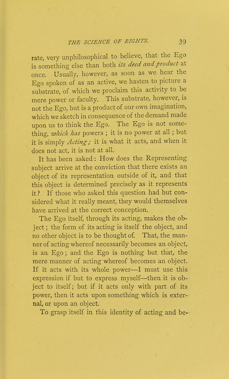 rate, very unphilosophical to believe, that the Ego is something else than both its deed and product at once. Usually, however, as soon as we hear the Ego spoken of as an active, we hasten to picture a substrate, of which we proclaim this activity to be mere power or faculty. This substrate, however, is not the Ego, but is a product of our own imagination, which we sketch in consequence of the demand made upon us to think the Ego. The Ego is not some- thing, ivJdch has powers ; it is no power at all; but it is simply Acting; it is what it acts, and when it does not act, it is not at all. It has been asked: How does the Representing subject arrive at the conviction that there exists an object of its representation outside of it, and that this object is determined precisely as it represents it} If those who asked this question had but con- sidered what it really meant, they would themselves have arrived at the correct conception. The Ego itself, through its acting, makes the ob- ject ; the form of its acting is itself the object, and no other object is to be thought of. That, the man- ner of acting whereof necessarily becomes an object, is an Ego; and the Ego is nothing but that, the mere manner of acting whereof becomes an object. If it acts with its whole power—I must use this expression if but to express myself—then it is ob- ject to itself; but if it acts only with part of its power, then it acts upon something which is exter- nal, or upon an object. To grasp itself in this identity of acting and be- \