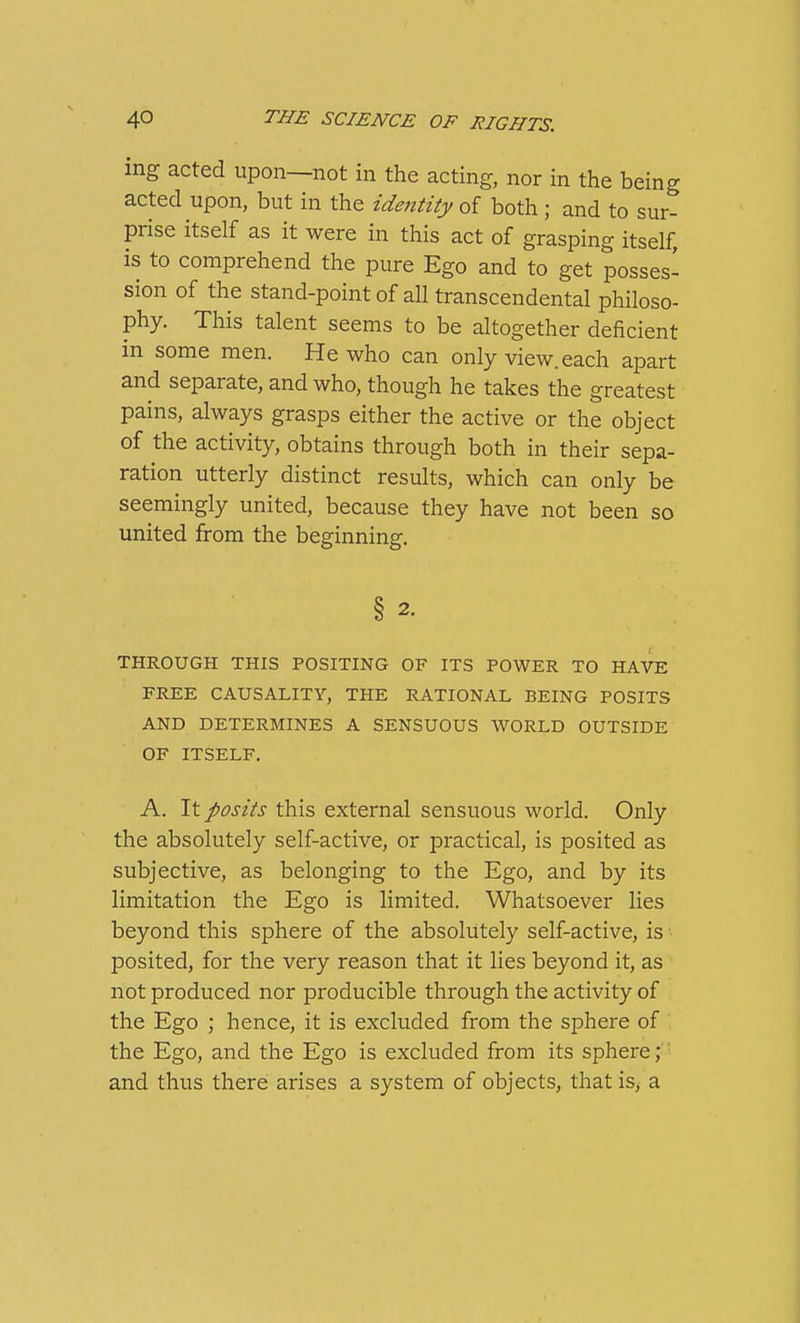 mg acted upon—not in the acting, nor in the being acted upon, but in the zdentzty of both ; and to sur- prise itself as it were in this act of grasping itself, is to comprehend the pure Ego and to get posses- sion of the stand-point of all transcendental philoso- phy. This talent seems to be altogether deficient in some men. He who can only view, each apart and separate, and who, though he takes the greatest pains, always grasps either the active or the object of the activity, obtains through both in their sepa- ration utterly distinct results, which can only be seemingly united, because they have not been so united from the beginning. § 2. THROUGH THIS POSITING OF ITS POWER TO HAVE FREE CAUSALITY, THE RATIONAL BEING POSITS AND DETERMINES A SENSUOUS WORLD OUTSIDE OF ITSELF. A. It posits this external sensuous world. Only the absolutely self-active, or practical, is posited as subjective, as belonging to the Ego, and by its limitation the Ego is limited. Whatsoever lies beyond this sphere of the absolutely self-active, is posited, for the very reason that it lies beyond it, as not produced nor producible through the activity of the Ego ; hence, it is excluded from the sphere of the Ego, and the Ego is excluded from its sphere;' and thus there arises a system of objects, that is; a