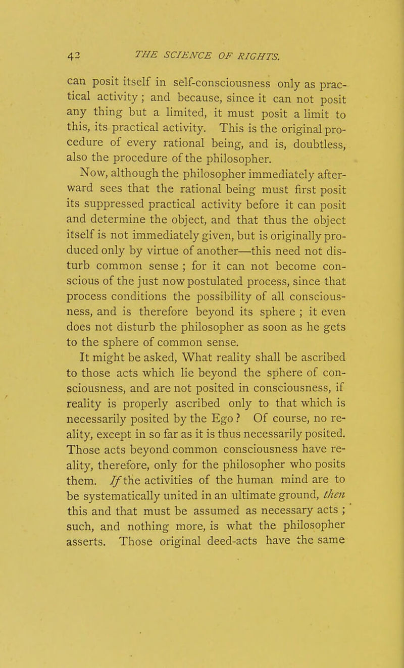 can posit itself in self-consciousness only as prac- tical activity; and because, since it can not posit any thing but a limited, it must posit a limit to this, its practical activity. This is the original pro- cedure of every rational being, and is, doubtless, also the procedure of the philosopher. Now, although the philosopher immediately after- ward sees that the rational being must first posit its suppressed practical activity before it can posit and determine the object, and that thus the object itself is not immediately given, but is originally pro- duced only by virtue of another—this need not dis- turb common sense ; for it can not become con- scious of the just now postulated process, since that process conditions the possibility of all conscious- ness, and is therefore beyond its sphere ; it even does not disturb the philosopher as soon as he gets to the sphere of common sense. It might be asked. What reality shall be ascribed to those acts which lie beyond the sphere of con- sciousness, and are not posited in consciousness, if reality is properly ascribed only to that which is necessarily posited by the Ego ? Of course, no re- ality, except in so far as it is thus necessarily posited. Those acts beyond common consciousness have re- ality, therefore, only for the philosopher who posits them. 7/^the activities of the human mind are to be systematically united in an ultimate ground, then this and that must be assumed as necessary acts ; such, and nothing more, is what the philosopher asserts. Those original deed-acts have the same