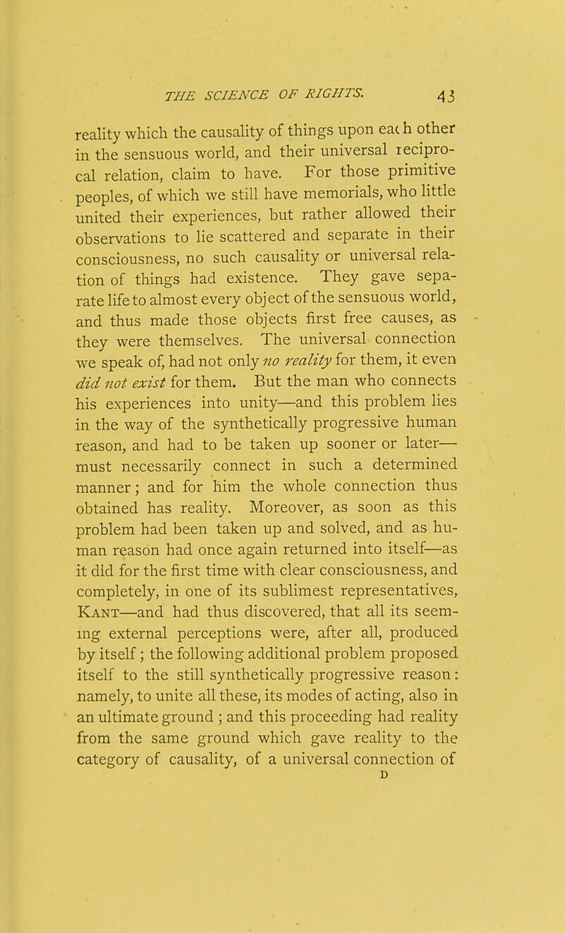 reality which the causaHty of things upon eac h other in the sensuous world, and their universal lecipro- cal relation, claim to have. For those primitive peoples, of which we still have memorials, who little united their experiences, but rather allowed their observations to lie scattered and separate in their consciousness, no such causality or universal rela- tion of things had existence. They gave sepa- rate life to almost every object of the sensuous world, and thus made those objects first free causes, as they were themselves. The universal connection we speak of, had not only no reality for them, it even did not exist for them. But the man who connects his experiences into unity—and this problem lies in the way of the synthetically progressive human reason, and had to be taken up sooner or later— must necessarily connect in such a determined manner; and for him the whole connection thus obtained has reality. Moreover, as soon as this problem had been taken up and solved, and as hu- man reason had once again returned into itself—as it did for the first time with clear consciousness, and completely, in one of its sublimest representatives, Kant—and had thus discovered, that all its seem- mg external perceptions were, after all, produced by itself; the following additional problem proposed itself to the still synthetically progressive reason: namely, to unite all these, its modes of acting, also in an ultimate ground ; and this proceeding had reality from the same ground which gave reality to the category of causality, of a universal connection of D