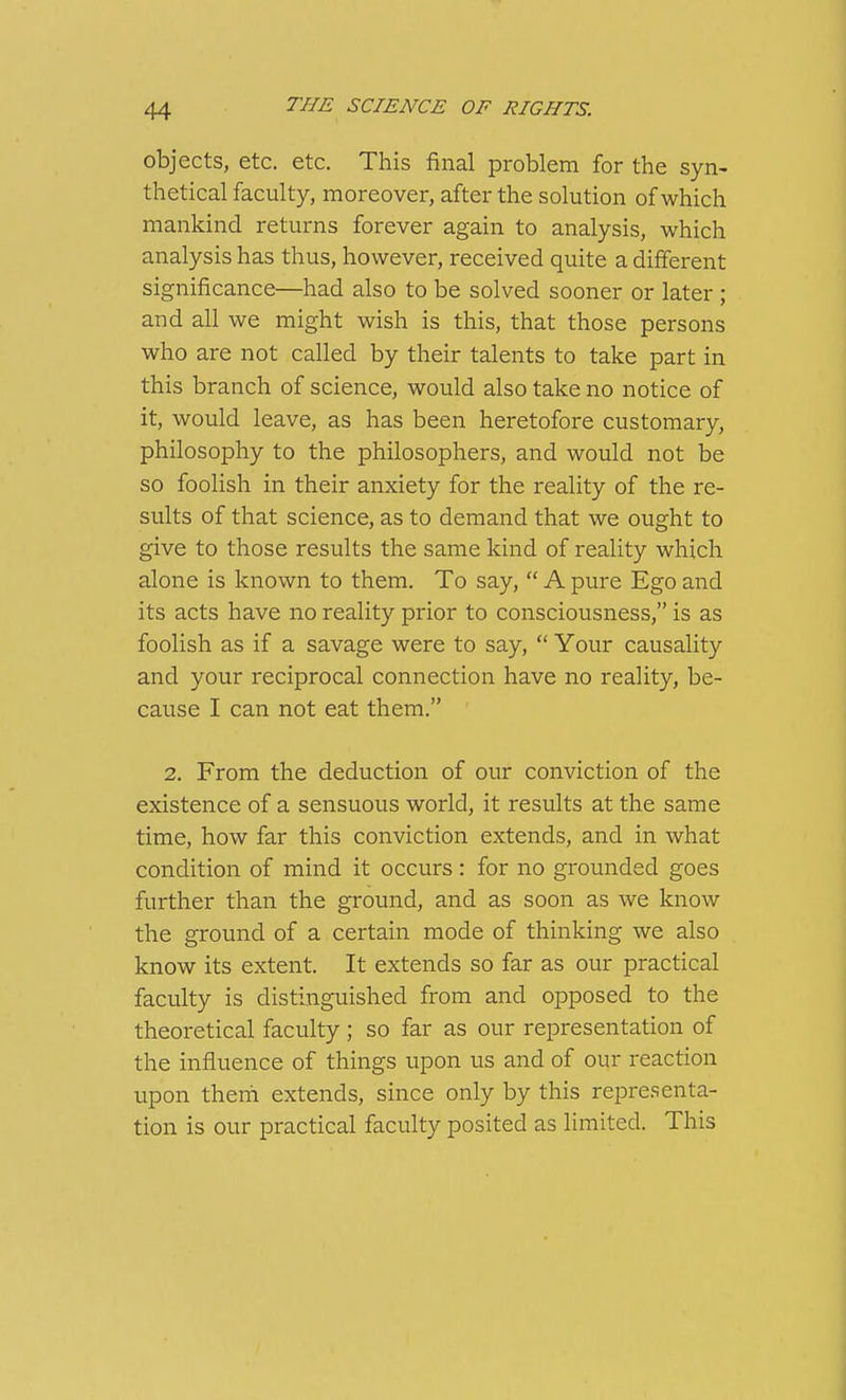 objects, etc. etc. This final problem for the syn- thetical faculty, moreover, after the solution of which mankind returns forever again to analysis, which analysis has thus, however, received quite a different significance—had also to be solved sooner or later ; and all we might wish is this, that those persons who are not called by their talents to take part in this branch of science, would also take no notice of it, would leave, as has been heretofore customary, philosophy to the philosophers, and would not be so foolish in their anxiety for the reality of the re- sults of that science, as to demand that we ought to give to those results the same kind of reality which alone is known to them. To say,  A pure Ego and its acts have no reality prior to consciousness, is as foolish as if a savage were to say,  Your causality and your reciprocal connection have no reality, be- cause I can not eat them. 2. From the deduction of our conviction of the existence of a sensuous world, it results at the same time, how far this conviction extends, and in what condition of mind it occurs: for no grounded goes further than the ground, and as soon as we know the ground of a certain mode of thinking we also know its extent. It extends so far as our practical faculty is distinguished from and opposed to the theoretical faculty ; so far as our representation of the influence of things upon us and of our reaction upon therii extends, since only by this representa- tion is our practical faculty posited as limited. This