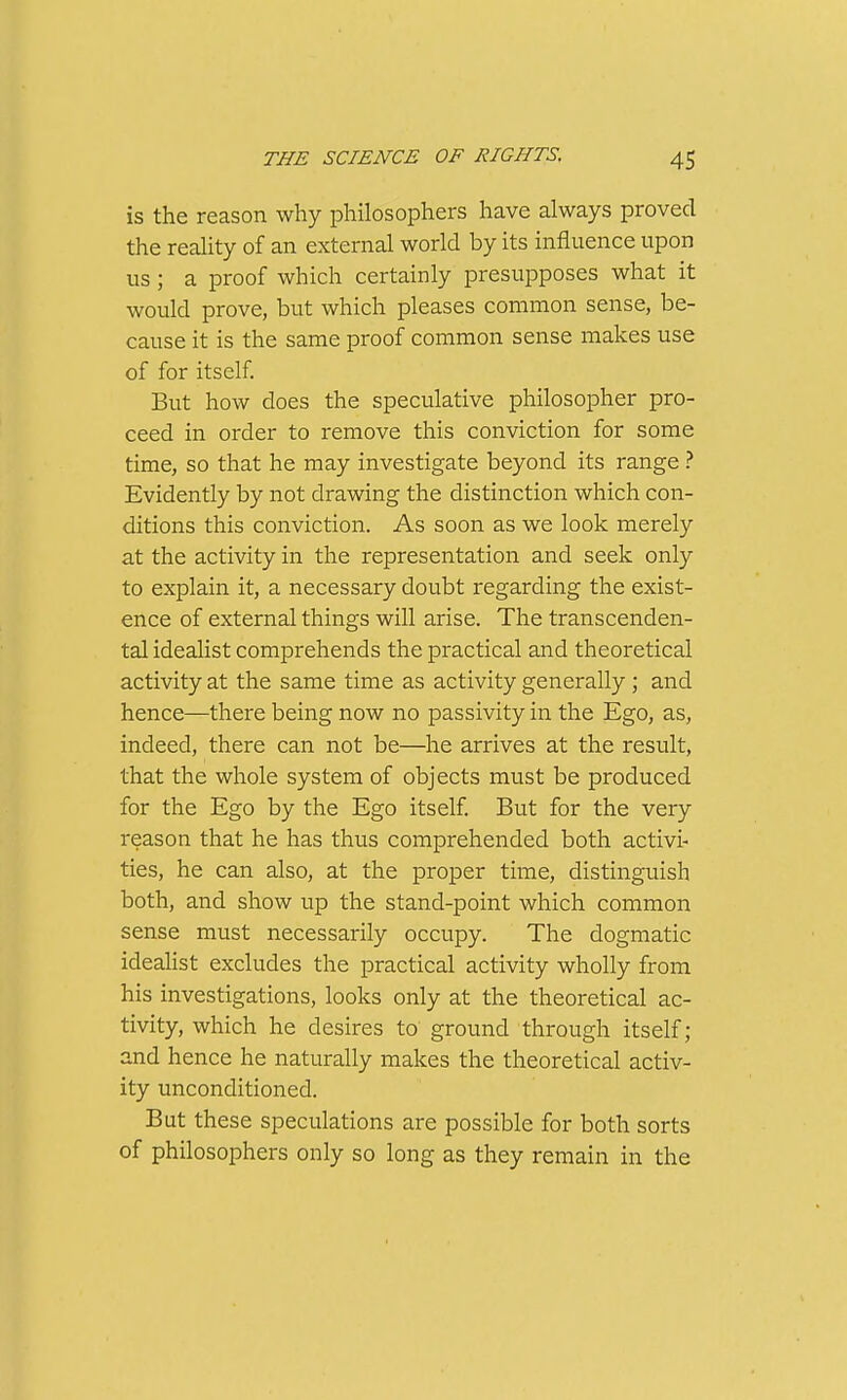 is the reason why philosophers have always proved the reality of an external world by its influence upon us ; a proof which certainly presupposes what it would prove, but which pleases common sense, be- cause it is the same proof common sense makes use of for itself But how does the speculative philosopher pro- ceed in order to remove this conviction for some time, so that he may investigate beyond its range ? Evidently by not drawing the distinction which con- ditions this conviction. As soon as we look merely at the activity in the representation and seek only to explain it, a necessary doubt regarding the exist- ence of external things will arise. The transcenden- tal idealist comprehends the practical and theoretical activity at the same time as activity generally ; and hence—there being now no passivity in the Ego, as, indeed, there can not be—he arrives at the result, that the whole system of objects must be produced for the Ego by the Ego itself But for the very reason that he has thus comprehended both activi- ties, he can also, at the proper time, distinguish both, and show up the stand-point which common sense must necessarily occupy. The dogmatic ideahst excludes the practical activity wholly from his investigations, looks only at the theoretical ac- tivity, which he desires to ground through itself; and hence he naturally makes the theoretical activ- ity unconditioned. But these speculations are possible for both sorts of philosophers only so long as they remain in the