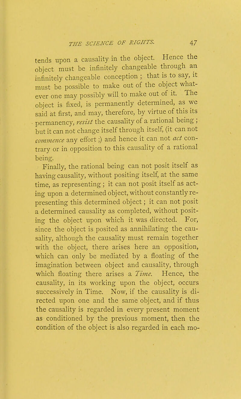 tends upon a causality in the object. Hence the object must be infinitely changeable through an infinitely changeable conception ; that is to say, it must be possible to make out of the object what- ever one may possibly will to make out of it. The object is fixed, is permanently determined, as we said at first, and may, therefore, by virtue of this its permanency, resist the causality of a rational being ; but it can not change itself through itself, (it can not commence any effort;) and hence it can not act con- trary or in opposition to this causality of a rational being. Finally, the rational being can not posit itself as having causality, without positing itself, at the same time, as representing; it can not posit itself as act- ing upon a determined object, without constantly re- presenting this determined object; it can not posit a determined causality as completed, without posit- ing the object upon which it was directed. For, since the object is posited as annihilating the cau- sality, although the causality must remain together with the object, there arises here an opposition, which can only be mediated by a floating of the imagination between object and causality, through which floating there arises a Time. Hence, the causality, in its working upon the object, occurs successively in Time. Now, if the causality is di- rected upon one and the same object, and if thus the causality is regarded in every present moment as conditioned by the previous moment, then the condition of the object is also regarded in each mo-