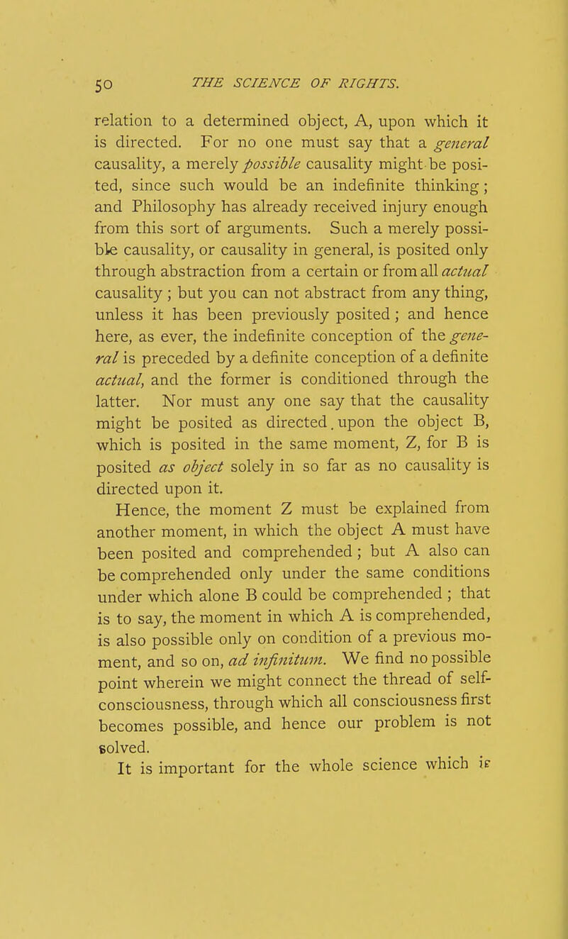 relation to a determined object, A, upon which it is directed. For no one must say that a general causality, a vatTcly possible causality might be posi- ted, since such would be an indefinite thinking; and Philosophy has already received injury enough from this sort of arguments. Such a merely possi- ble causality, or causality in general, is posited only through abstraction from a certain or from all actual causality ; but you can not abstract from any thing, unless it has been previously posited ; and hence here, as ever, the indefinite conception of the gene- ral is preceded by a definite conception of a definite actual, and the former is conditioned through the latter. Nor must any one say that the causality might be posited as directed. upon the object B, which is posited in the same moment, Z, for B is posited as object solely in so far as no causality is directed upon it. Hence, the moment Z must be explained from another moment, in which the object A must have been posited and comprehended; but A also can be comprehended only under the same conditions under which alone B could be comprehended ; that is to say, the moment in which A is comprehended, is also possible only on condition of a previous mo- ment, and so on, ad infinitinn. We find no possible point wherein we might connect the thread of self- consciousness, through which all consciousness first becomes possible, and hence our problem is not solved. It is important for the whole science which ic