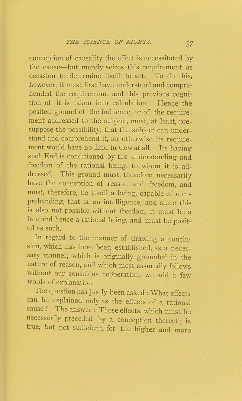 conception of causality the effect is necessitated by the cause—but merely seizes this requirement as occasion to determine itself to act. To do this, however, it must first have understood and compre- hended the requirement, and this previous cogni- tion of it is taken into calculation. Hence the posited ground of the influence, or of the require- ment addressed to the subject, must, at least, pre- suppose the possibility, that the subject can under- stand and comprehend it, for otherwise its require- ment would have no End in view at all. Its having such End is conditioned by the understanding and freedom of the rational being, to whom it is ad- dressed. This ground must, therefore, necessarily have the conception of reason and freedom, and must, therefore, be itself a being, capable of com- prehending, that is, an intelligence, and since this is also not possible without freedom, it must be a free and hence a rational being, and must be posit- ed as such. In regard to the manner of drawing a conclu- sion, which has here been established, as a neces- sary manner, which is originally grounded in the nature of reason, and which most assuredly follows without our conscious cooperation, we add a few words of explanation. The question has justly been asked: What effects can be explained only as the effects of a rational cause > The answer : Those effects, which must be necessarily preceded by a conception thereof; is true, but not sufficient, for the higher and more