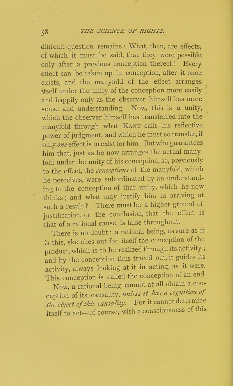 difficult question remains: What, then, are cfTects, of which it must be said, that they were possible only after a previous conception thereof? Every effect can be taken up in conception, after it once exists, and the manyfold of the effect arranges ^ \tself under the unity of the conception more easily , and happily only as the observer himself has more sense and understanding. Now, this is a unity, which the observer himself has transferred into the manyfold through what Kant calls his reflective power of judgment, and which he must so transfer, if only one effect is to exist for him. But who guarantees him that, just as he now arranges the actual many- fold under the unity of his conception, so, previously to the effect, the conceptions of the manyfold, which he perceives, were subordinated by an understand- ing to the conception of that unity, which he now thinks ; and what may justify him in arriving at such a result ? There must be a higher ground of justification, or the conclusion, that the effect is that of a rational cause, is false throughout. There is no doubt: a rational being, as sure as it )s this, sketches out for itself the conception of the product, which is to be realized through its activity ; and by the conception thus traced out, it guides its activity, always looking at it in acting, as it were. This conception is called the conception of an end. Now, a rational being cannot at all obtain a con- ception of its causality, tmless it has a cognition of the object of this causality. For it cannot determine itself to act—of course, with a consciousness of this