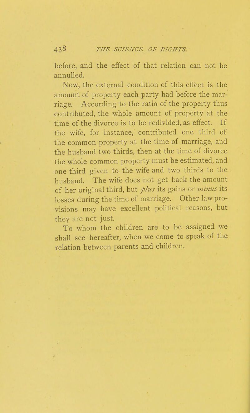 before, and the effect of that relation can not be annulled. Now, the external condition of this effect is the amount of property each party had before the mar- riage. According to the ratio of the property thus contributed, the whole amount of property at the time of the divorce is to be redivided, as effect. If the wife, for instance, contributed one third of the common property at the time of marriage, and the husband two thirds, then at the time of divorce the whole common property must be estimated, and one third given to the wife and two thirds to the husband. The wife does not get back the amount of her original third, but plus its gains or minus its losses during the time of marriage. Other law pro- visions may have excellent political reasons, but they are not just. To whom the children are to be assigned we shall see hereafter, when we come to speak of the relation between parents and children.