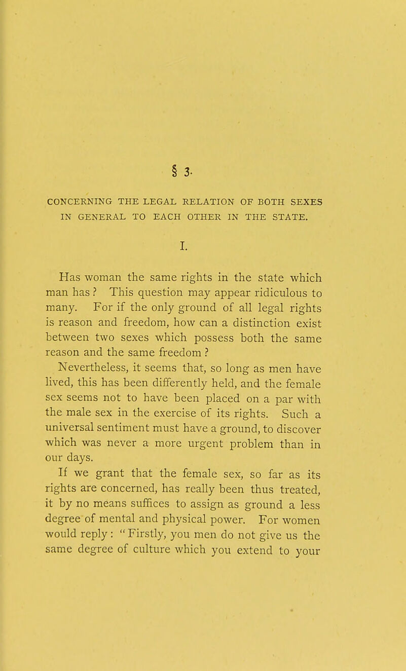 § 3. CONCERNING THE LEGAL RELATION OF BOTH SEXES IN GENERAL TO EACH OTHER IN THE STATE. I. Has woman the same rights in the state which man has ? This question may appear ridiculous to many. For if the only ground of all legal rights is reason and freedom, how can a distinction exist between two sexes which possess both the same reason and the same freedom ? Nevertheless, it seems that, so long as men have lived, this has been differently held, and the female sex seems not to have been placed on a par with the male sex in the exercise of its rights. Such a universal sentiment must have a ground, to discover which was never a more urgent problem than in our days. If we grant that the female sex, so far as its rights are concerned, has really been thus treated, it by no means suffices to assign as ground a less degree of mental and physical power. For women would reply:  Firstly, you men do not give us the same degree of culture which you extend to your