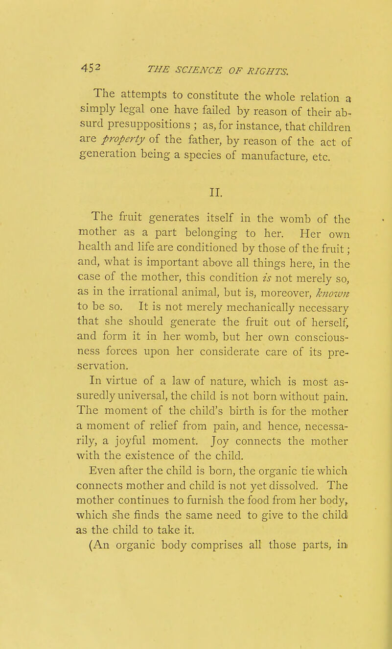 The attempts to constitute the whole relation a simply legal one have failed by reason of their ab- surd presuppositions ; as, for instance, that children are property of the father, by reason of the act of generation being a species of manufacture, etc. II. The fruit generates itself in the womb of the mother as a part belonging to her. Her own health and life are conditioned by those of the fruit; and, what is important above all things here, in the case of the mother, this condition is not merely so, as in the irrational animal, but is, moreover, knoivn to be so. It is not merely mechanically necessary that she should generate the fruit out of herself, and form it in her womb, but her own conscious- ness forces upon her considerate care of its pre- servation. In virtue of a law of nature, which is most as- suredly universal, the child is not bornAvithout pain. The moment of the child's birth is for the mother a moment of relief from pain, and hence, necessa- rily, a joyful moment. Joy connects the mother with the existence of the child. Even after the child is born, the organic tie which connects mother and child is not yet dissolved. The mother continues to furnish the food from her body, which slie finds the same need to give to the child as the child to take it. (An organic body comprises all those parts, in