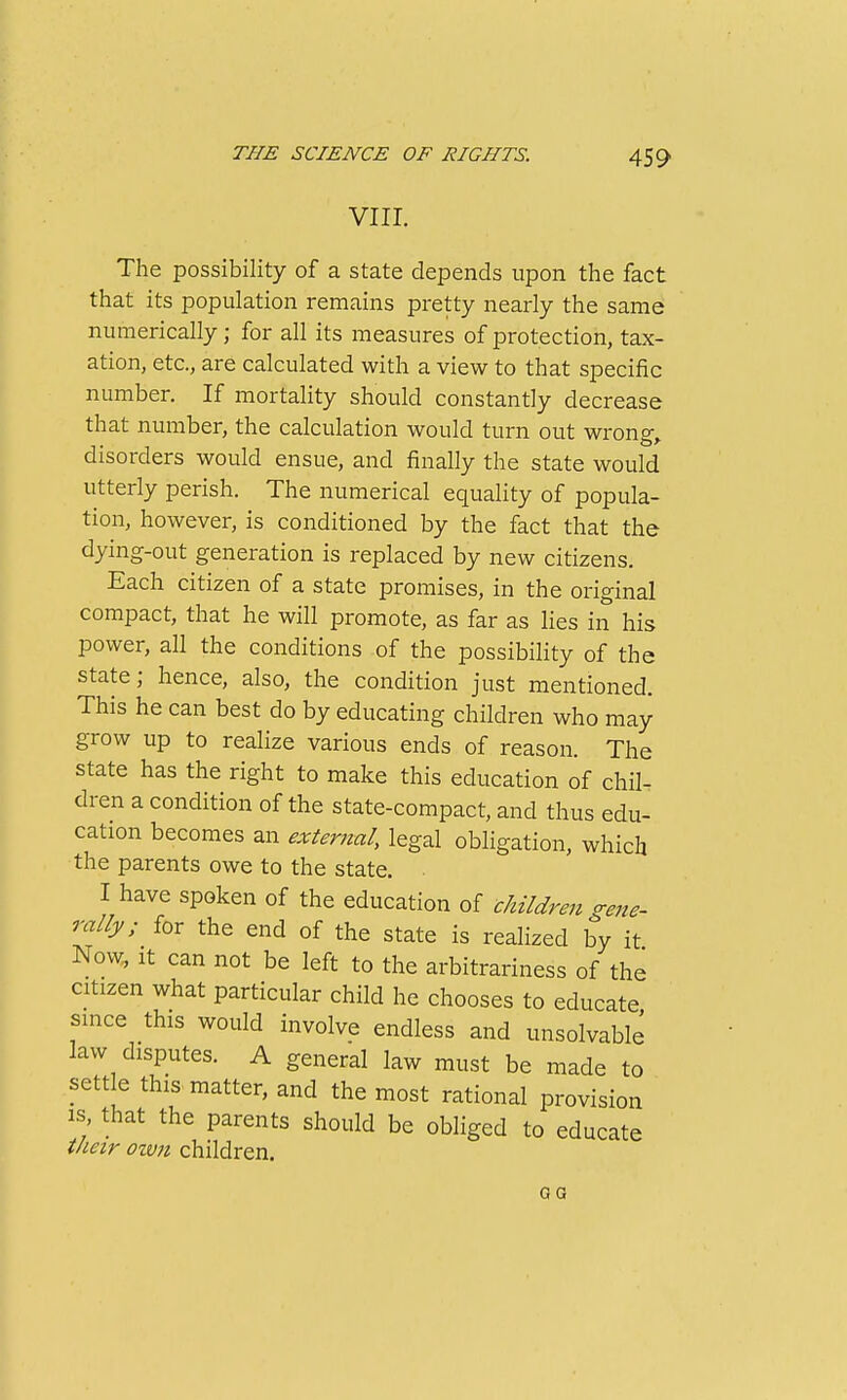 VIII. The possibility of a state depends upon the fact that its population remains pretty nearly the same numerically; for all its measures of protection, tax- ation, etc., are calculated with a view to that specific number. If mortality should constantly decrease that number, the calculation would turn out wrong,, disorders would ensue, and finally the state would utterly perish. The numerical equality of popula- tion, however, is conditioned by the fact that the dying-out generation is replaced by new citizens. Each citizen of a state promises, in the original compact, that he will promote, as far as lies in his power, all the conditions of the possibility of the state; hence, also, the condition just mentioned. This he can best do by educating children who may grow up to realize various ends of reason. The state has the right to make this education of chil- dren a condition of the state-compact, and thus edu- cation becomes an external, legal obligation, which the parents owe to the state. I have spoken of the education of cJiildren gene- rally; for the end of the state is realized by it Now, It can not be left to the arbitrariness of the citizen what particular child he chooses to educate since this would involve endless and unsolvable law disputes. A general law must be made to settle this matter, and the most rational provision IS that the parents should be obhged to educate their own children. QG